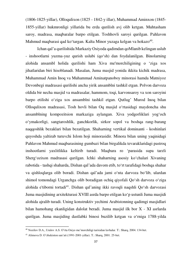 37 
(1806-1825-yilIar), Olloqulixon (1825 - 1842-y illar), Muhammad Aminxon (1845-
1855-yillar) hukmronligi yillarida bu erda qurilish avj olib ketgan. Muhtasham 
saroy, madrasa, maqbaralar barpo etilgan. Toshhovli saroyi qurilgan. Pahlavon 
Mahmud maqbarasi qad ko‘targan. Kalta Minor yuzaga kelgan va hokazo40. 
 Ichan qal’a qurilishida Markaziy Osiyoda qadimdan qoMlanib kelingan uslub 
- inshootlarni yuzma-yuz qurish uslubi (qo‘sh) dan foydalanilgan. Binolarning 
alohida ansambl holida qurilishi ham Xiva me'morchiligining o ‘ziga xos 
jihatlaridan biri hisoblanadi. Masalan, Juma masjid yonida ikkita kichik madrasa, 
Muhammad Amin Inoq va Muhammad Aminatpanoboy minorasi hamda Matniyoz 
Devonbegi madrasasi qurilishi ancha yirik ansamblni tashkil etgan. Polvon darvoza 
oldida bir necha masjid va madrasalar, hammom, toqi, karvonsaroy va xon saroyini 
barpo etilishi o‘ziga xos ansamblni tashkil etgan. Qutlug’ Murod Inoq bilan 
Olloqulixon madrasasi, Tosh hovli bilan Oq masjid o‘rtasidagi maydoncha shu 
ansamblning kompozitsion markaziga aylangan. Xiva yodgorliklari yog‘och 
o‘ymakorligi, sangtaroshlik, ganchkorlik, sirkor sopol va boshqa rang-barang 
naqqoshlik bezaklari bilan bezatilgan. Shaharning vertikal dominanti - koshinlari 
quyoshda yaltirab turuvchi Islom hoji minorasidir. Minora bilan uning yaqinidagi 
Pahlavon Mahmud maqbarasining gumbazi bilan birgalikda tevaraklaridagi pastroq 
inshootlarni yaxlitlikka keltirib turadi. Maqbara ro ‘parasida supa tarzli 
Sherg‘ozixon madrasasi qurilgan. Ichki shaharning asosiy ko‘chalari Xivaning 
rabotida - tashqi shaharda, Dishan qal’ada davom etib, to‘rt tarafidagi boshqa shahar 
va qishloqlarga olib boradi. Dishan qal’ada jami o‘nta darvoza bo‘lib, ulardan 
shimol tomondagi Urganchga olib boradigan ochiq qiyofali Qo‘sh darvoza o‘ziga 
alohida e'tiborni tortadi41. Dishan qal’aning ikki ravoqli naqshli Qo‘sh darvozasi 
Juma masjidining arxitekturasi XVIII asrda barpo etilgan ko‘p ustunli Juma masjidi 
alohida ajralib turadi. Uning konstruktiv yechimi Arabistonning qadimgi masjidlari 
bilan hamohang ekanligidan dalolat beradi. Juma masjid ilk bor X - XI asrlarda 
qurilgan. Juma masjiding dastlabki binosi buzilib ketgan va o‘rniga 1788-yilda 
                                                           
40 Nozilov D.A., Uralov A.S. O’rta Osiyo me’morchiligi tarixidan lavhalar. T.: Sharq, 2004. 134-bet. 
41 Alimova D. O’zbekiston san’ati (1991-2001-yillar). T.: Sharq, 2001. 25-bet. 
