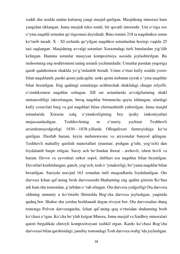 38 
xuddi shu usulda undan kattaroq yangi masjid qurilgan. Masjidning minorasi ham 
yangidan tiklangan. Juma masjidi tekis tomli, bir qavatli imoratdir. Uni o‘ziga xos 
o‘yma naqshli ustunlar qo‘riqxonasi deyishadi. Bino tomini 218 ta naqshinkor ustun 
ko‘tarib turadi. X - XI asrlarda qo‘yilgan naqshkor ustunlardan hozirgi vaqtda 25 
tasi saqlangan. Masjidning avvalgi ustunlari Xorazmdagi turli binolardan yig‘ilib 
kelingan. Hamma ustunlar muayyan kompozitsiya asosida joylashtirilgan. Bu 
inshootning eng nodirtomoni uning ustunli yechimidadir. Ustunlar pastdan yuqoriga 
qarab qadahsimon shaklda yo‘g’onlashib boradi. Ustun o‘rtasi kufiy usulda yozuv 
bilan naqshlanib, pastki qismi juda qalin. ustki qismi nisbatan siyrak o ‘yma naqshlar 
bilan bezatilgan. Eng qadimgi ustunlarga uchburchak shaklidagi chuqur relyefli, 
o‘simliksimon naqshlar solingan. XII asr ustunlarida avvalgilarining shakl 
mutanosibligi takrorlangan, biroq naqshlar birmuncha qayta ishlangan, ulardagi 
kufiy yozuvlari barg va gul naqshlari bilan chirmashtirib yuborilgan. Juma masjid 
ustunlarida 
Xorazm 
xalq 
o‘ymakorligining 
boy 
ijodiy 
imkoniyatlari 
mujassamlashgan. 
Toshhovlining 
m 
e’moriy 
yechimi 
Toshhovli 
arxitekturayodgorligi 1830—1838-yillarda Olloqulixori farmoyishiga ko‘ra 
qurilgan. Dastlab haram, keyin mehmonxona va arzxonalar bunyod qilingan. 
Toshhovli mahalliy qurilish materiallari (marmar, pishgan g‘isht, yog‘och) dan 
foydalanib barpo etilgan. Saroy uch bo‘limdan iborat - arzhovli, ishrat hovli va 
haram. Devor va ayvonlari sirkor sopol, shiftlari esa naqshlar bilan bezatilgan. 
Devorlari koshinlangan, ganch, yog‘och, tosh o ‘ymakorligi, bo‘yama naqshlar bilan 
bezatilgan. Saroyda mavjud 163 xonadan turli maqsadlarda foydalanilgan. Ota 
darvoza Ichan qal’aning bosh darvozasidir.Shaharning eng qadim gitizim Ko‘hna 
ark ham shu tomondan, g‘arbdan o ‘rab olingan. Ota darvoza yodgorligi Ota darvoza 
oldining umumiy к ko‘rinishi Shimolda Bog‘cha darvoza joylashgan, yaqinida 
quduq bor. Shahar shu yerdan boshlanadi degan rivoyat bor. Ota darvozadan sharq 
tomonga Polvon darvozagacha, Ichan qal’aning qoq o‘rtasidan shaharning bosh 
ko‘chasi o‘tgan. Ko‘cha bo‘ylab ketgan Minora, Juma masjid va Saidboy minoralari 
qatori birgalikda chiroyli kompozitsiyani tashkil etgan. Kardo ko‘chasi Bog‘cha 
darvozasi bilan qarshisidagi, janubiy tomondagi Tosh darvoza oralig‘ida joylashgan. 
