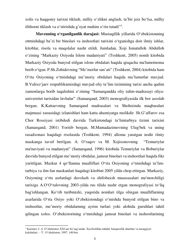 3 
xolis va haqqoniy tarixni tiklash, milliy o‘zlikni anglash, ta’bir joiz bo‘lsa, milliy 
iftihorni tiklash va o‘stirishda g’oyat muhim o‘rin tutadi”3. 
Mavzuning o‘rganilganlik darajasi: Mustaqillik yillarida O‘zbekistonning 
ottmishdagi ba’zi bir binolari va inshootlari tarixini o‘rganishga doir ilmiy ishlar, 
kitoblar, risola va maqolalar nashr etildi. Jumladan, Xoji Ismatulloh Abdulloh 
o‘zining “Markaziy Osiyoda Islom madaniyati” (Toshkent, 2005) nomli kitobida 
Markaziy Osiyoda bunyod etilgan islom obidalari haqida qisqacha ma'lumotnoma 
berib o‘tgan. P.Sh.Zohidovning “Me’morlar san’ati” (Toshkent, 2004) kitobida ham 
O‘rta Osiyoning o‘tmishdagi me’moriy obidalari haqida ma’lumotlar mavjud. 
B.Valixo‘jaev respublikamizdagi mavjud oliy ta’lim tizimining tarixi ancha qadim 
zamonlarga borib taqalishini o‘zining “Samarqandda oliy talim-madrasayi oliya-
universitet tarixidan lavhalar” (Samarqand, 2003) monografiyasida ilk bor asoslab 
bergan. K.Kattaevning Samarqand madrasalari va Shohizinda maqbaralari 
majmuasi xususidagi izlanishlari ham katta ahamiyatga molikdir. Sh.G’affarov esa 
Chor Rossiyasi istibdodi davrida Turkistondagi ta’limtarbiya tizimi tarixini 
(Samarqand, 2001) Yoritib bergan, M.Mamadazimovning Ulug'bek va uning 
rasadxonasi haqidagi risolasida (Toshkent, 1994) alloma yaratgan nodir ilmiy 
maskanga tavsif berilgan. A. O‘raqov va M. Xojixonovning  “Temuriylar 
ma'naviyati va madaniyat” (Samarqand, 1996) kitobida Temuriylar va Boburiylar 
davrida bunyod etilgan me’moriy obidalar, jamoat binolari va inshootlari haqida fikr 
yuritilgan. Mazkur 4 qo‘llanma mualliflari O‘rta Osiyoning o‘tmishdagi ta’lim-
tarbiya va ilm-fan maskanlari haqidagi kitobini 2005 yilda chop ettirgan. Markaziy, 
Osiyoning o‘rta asrlardagi davolash va shifobaxsh muassasalari me'morchiligi 
tarixiga A.O‘O‘ralovning 2003-yilda rus tilida nashr etgan monografiyasi to‘liq 
bag'ishlangan. Ko‘rib turibmizki, yuqorida nomlari tilga olingan mualliflarning 
asarlarida O‘rta Osiyo yoki O‘zbekistondagi o‘mishda bunyod etilgan bino va 
inshootlar, me’moriy obidalarnmg ayrim turlari yoki alohida guruhlari tahiil 
qilingan xolos. O‘zbekistorining o‘tmishdagi jamoat binolari va inshootlarining 
                                                           
3 Karimov I. A. O’zbekiston XXI asr bo’sag’asida: Xavfsizlikka tahdid, barqarorlik shartlari va taraqqiyot 
kafolatlari. – T.: O’zbekiston, 1997. 140-bet. 
