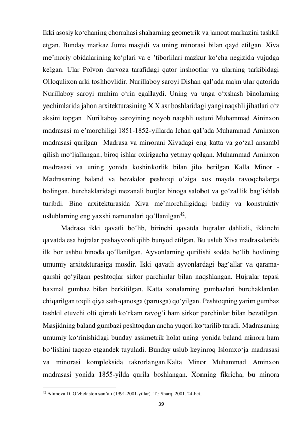 39 
Ikki asosiy ko‘chaning chorrahasi shaharning geometrik va jamoat markazini tashkil 
etgan. Bunday markaz Juma masjidi va uning minorasi bilan qayd etilgan. Xiva 
me’moriy obidalarining ko‘plari va e ’tiborlilari mazkur ko‘cha negizida vujudga 
kelgan. Ular Polvon darvoza tarafidagi qator inshootlar va ularning tarkibidagi 
Olloqulixon arki toshhovlidir. Nurillaboy saroyi Dishan qal’ada majm ular qatorida 
Nurillaboy saroyi muhim o‘rin egallaydi. Uning va unga o‘xshash binolarning 
yechimlarida jahon arxitekturasining X X asr boshlaridagi yangi naqshli jihatlari o‘z 
aksini topgan  Nuriltaboy saroyining noyob naqshli ustuni Muhammad Aininxon 
madrasasi m e’morchiligi 1851-1852-yillarda Ichan qal’ada Muhammad Aminxon 
madrasasi qurilgan  Madrasa va minorani Xivadagi eng katta va go‘zal ansambl 
qilish mo‘ljallangan, biroq ishlar oxirigacha yetmay qolgan. Muhammad Aminxon 
madrasasi va uning yonida koshinkorlik bilan jilo berilgan Kalla Minor - 
Madrasaning baland va bezakdor peshtoqi o‘ziga xos mayda ravoqchalarga 
bolingan, burchaklaridagi mezanali burjlar binoga salobot va go‘zal1ik bag‘ishlab 
turibdi. Bino arxitekturasida Xiva me’morchiligidagi badiiy va konstruktiv 
uslublarning eng yaxshi namunalari qo‘llanilgan42.  
Madrasa ikki qavatli bo‘lib, birinchi qavatda hujralar dahlizli, ikkinchi 
qavatda esa hujralar peshayvonli qilib bunyod etilgan. Bu uslub Xiva madrasalarida 
ilk bor ushbu binoda qo‘llanilgan. Ayvonlarning qurilishi sodda bo‘lib hovlining 
umumiy arxitekturasiga mosdir. Ikki qavatli ayvonlardagi bag‘allar va qarama-
qarshi qo‘yilgan peshtoqlar sirkor parchinlar bilan naqshlangan. Hujralar tepasi 
baxmal gumbaz bilan berkitilgan. Katta xonalarning gumbazlari burchaklardan 
chiqarilgan toqili qiya sath-qanosga (parusga) qo‘yilgan. Peshtoqning yarim gumbaz 
tashkil etuvchi olti qirrali ko‘rkam ravog‘i ham sirkor parchinlar bilan bezatilgan. 
Masjidning baland gumbazi peshtoqdan ancha yuqori ko‘tarilib turadi. Madrasaning 
umumiy ko‘rinishidagi bunday assimetrik holat uning yonida baland minora ham 
bo‘lishini taqozo etgandek tuyuladi. Bunday uslub keyinroq Islomxo‘ja madrasasi 
va minorasi kompleksida takrorlangan.Kalta Minor Muhammad Aminxon 
madrasasi yonida 1855-yilda qurila boshlangan. Xonning fikricha, bu minora 
                                                           
42 Alimova D. O’zbekiston san’ati (1991-2001-yillar). T.: Sharq, 2001. 24-bet. 
