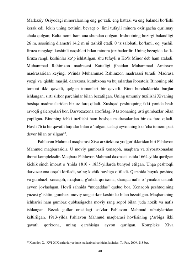 40 
Markaziy Osiyodagi minoralarning eng go‘zali, eng kattasi va eng balandi bo‘lishi 
kerak edi, lekin uning xotinini bevaqt o ‘limi tufayli minora oxirigacha qurilmay 
chala qolgan; Kalta nomi ham ana shundan qolgan. Inshootning hozirgi balandligi 
26 m, asosining diametri 14,2 m ni tashkil etadi. 0 ‘z salobati, ko‘lami, oq, yashil, 
firuza rangdagi koshinli naqshlari bilan minora jozibadordir. Uning bezagida ko‘k-
firuza rangli koshinlar ko‘p ishlatilgan, shu tufayli u Ko‘k Minor deb ham ataladi. 
Muhammad Rahimxon madrasasi Kattaligi jihatdan Muhammad Aminxon 
madrasasidan keyingi o‘rinda Muhammad Rahimxon madrasasi turadi. Madrasa 
yozgi va  qishki masjid, darsxona, kutubxona va hujralardan iboratdir. Binoning old 
tomoni ikki qavatli, qolgan tomonlari bir qavatli. Bino burchaklarida burjlar 
ishlangan, sirti sirkor parchinlar bilan bezatilgan. Uning umumiy tuzilishi Xivaning 
boshqa madrasalaridan bir oz farq qiladi. Xushqad peshtoqning ikki yonida besh 
ravoqli galereyalari bor. Darvozaxona atrofidagi 9 ta xonaning usti gumbazlar bilan 
yopilgan. Binoning ichki tuzilishi ham boshqa madrasalardan bir oz farq qiladi. 
Hovli 76 ta bir qavatli hujralar bilan o ‘ralgan, tashqi ayvonning k o ‘cha tomoni past 
devor bilan to‘silgan43.   
Pahlavon Mahmud maqbarasi Xiva arxitektura yodgorliklaridan biri Pahlavon 
Mahmud maqbarasidir. U moviy gumbazli xonaqoh, maqbara va ziyoratxonadan 
iborat kompleksdir. Maqbara Pahlavon Mahmud daxmasi ustida 1664-yilda qurilgan 
kichik sinch imorat o ‘rnida 1810 - 1835-yillarda bunyod etilgan. Unga peshtoqli 
darvozaxona orqali kiriladi, so‘ng kichik hovliga o‘tiladi. Qarshida buyuk peshtoq 
va gumbazli xonaqoh, maqbara, g'arbda qorixona, sharqda nafis o ‘ymakor ustunli 
ayvon joylashgan. Hovli sahnida “muqaddas” quduq bor. Xonaqoh peshtoqining 
yuzasi g‘ishtin; gumbazi moviy rang sirkor koshinlar bilan bezatilgan. Maqbaraning 
ichkarisi ham gumbaz qubbasigacha moviy rang sopol bilan juda nozik va nafis 
ishlangan. Bezak gullar orasidagi so‘zlar Pahlavon Mahmud ruboiylaridan 
keltirilgan. 1913-yilda Pahlavon Mahmud maqbarasi hovlisining g‘arbiga ikki 
qavatli 
qorixona, 
uning 
qarshisiga 
ayvon 
qurilgan. 
Kompleks 
Xiva 
                                                           
43 Xamidov X.  XVI-XIX asrlarda yurtimiz madaniyati tarixidan lavhalar. T.: Fan, 2009. 213-bet. 
