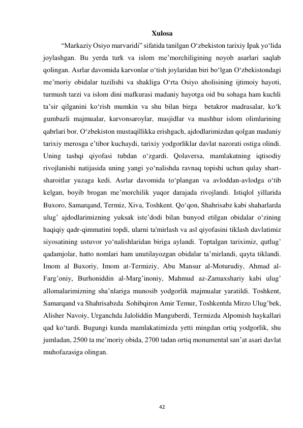 42 
Xulosa 
“Markaziy Osiyo marvaridi” sifatida tanilgan O‘zbekiston tarixiy Ipak yo‘lida 
joylashgan. Bu yerda turk va islom me’morchiligining noyob asarlari saqlab 
qolingan. Asrlar davomida karvonlar o‘tish joylaridan biri bo‘lgan O‘zbekistondagi 
me’moriy obidalar tuzilishi va shakliga O‘rta Osiyo aholisining ijtimoiy hayoti, 
turmush tarzi va islom dini mafkurasi madaniy hayotga oid bu sohaga ham kuchli 
ta’sir qilganini ko‘rish mumkin va shu bilan birga  betakror madrasalar, ko‘k 
gumbazli majmualar, karvonsaroylar, masjidlar va mashhur islom olimlarining 
qabrlari bor. O‘zbekiston mustaqillikka erishgach, ajdodlarimizdan qolgan madaniy 
tarixiy merosga e’tibor kuchaydi, tarixiy yodgorliklar davlat nazorati ostiga olindi. 
Uning tashqi qiyofasi tubdan o‘zgardi. Qolaversa, mamlakatning iqtisodiy 
rivojlanishi natijasida uning yangi yo‘nalishda ravnaq topishi uchun qulay shart-
sharoitlar yuzaga kedi. Asrlar davomida to‘plangan va avloddan-avlodga o‘tib 
kelgan, boyib brogan me’morchilik yuqor darajada rivojlandi. Istiqlol yillarida 
Buxoro, Samarqand, Termiz, Xiva, Toshkent. Qo‘qon, Shahrisabz kabi shaharlarda 
ulug’ ajdodlarimizning yuksak iste’dodi bilan bunyod etilgan obidalar o‘zining 
haqiqiy qadr-qimmatini topdi, ularni ta'mirlash va asl qiyofasini tiklash davlatimiz 
siyosatining ustuvor yo‘nalishlaridan biriga aylandi. Toptalgan tariximiz, qutlug’ 
qadamjolar, hatto nomlari ham unutilayozgan obidalar ta’mirlandi, qayta tiklandi. 
Imom al Buxoriy, Imom at-Termiziy, Abu Mansur al-Moturudiy, Ahmad al-
Farg’oniy, Burhoniddin al-Marg’inoniy, Mahmud az-Zamaxshariy kabi ulug’ 
allomalarimizning sha’nlariga munosib yodgorlik majmualar yaratildi. Toshkent, 
Samarqand va Shahrisabzda  Sohibqiron Amir Temur, Toshkentda Mirzo Ulug’bek,  
Alisher Navoiy, Urganchda Jaloliddin Manguberdi, Termizda Alpomish haykallari 
qad ko‘tardi. Bugungi kunda mamlakatimizda yetti mingdan ortiq yodgorlik, shu 
jumladan, 2500 ta me’moriy obida, 2700 tadan ortiq monumental san’at asari davlat 
muhofazasiga olingan.  
 
 
 
 
