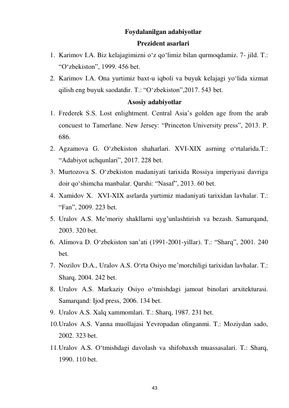 43 
Foydalanilgan adabiyotlar 
Prezident asarlari 
1. Karimov I.A. Biz kelajagimizni o‘z qo‘limiz bilan qurmoqdamiz. 7- jild. T.: 
“O‘zbekiston”, 1999. 456 bet. 
2. Karimov I.A. Ona yurtimiz baxt-u iqboli va buyuk kelajagi yo‘lida xizmat 
qilish eng buyuk saodatdir. T.: “O‘zbekiston”,2017. 543 bet. 
Asosiy adabiyotlar 
1. Frederek S.S. Lost enlightment. Central Asia’s golden age from the arab 
concuest to Tamerlane. New Jersey: “Princeton University press”, 2013. P. 
686. 
2. Agzamova G. O‘zbekiston shaharlari. XVI-XIX asrning o‘rtalarida.T.: 
“Adabiyot uchqunlari”, 2017. 228 bet. 
3. Murtozova S. O‘zbekiston madaniyati tarixida Rossiya imperiyasi davriga 
doir qo‘shimcha manbalar. Qarshi: “Nasaf”, 2013. 60 bet. 
4. Xamidov X.  XVI-XIX asrlarda yurtimiz madaniyati tarixidan lavhalar. T.: 
“Fan”, 2009. 223 bet. 
5. Uralov A.S. Me’moriy shakllarni uyg’unlashtirish va bezash. Samarqand, 
2003. 320 bet. 
6. Alimova D. O‘zbekiston san’ati (1991-2001-yillar). T.: “Sharq”, 2001. 240 
bet. 
7. Nozilov D.A., Uralov A.S. O‘rta Osiyo me’morchiligi tarixidan lavhalar. T.: 
Sharq, 2004. 242 bet. 
8. Uralov A.S. Markaziy Osiyo o‘tmishdagi jamoat binolari arxitekturasi. 
Samarqand: Ijod press, 2006. 134 bet. 
9. Uralov A.S. Xalq xammomlari. T.: Sharq, 1987. 231 bet. 
10. Uralov A.S. Vanna muollajasi Yevropadan olinganmi. T.: Moziydan sado, 
2002. 323 bet. 
11. Uralov A.S. O‘tmishdagi davolash va shifobaxsh muassasalari. T.: Sharq, 
1990. 110 bet. 
