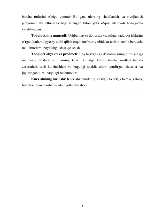 4 
barcha turlarini o‘ziga qamrab Bo‘lgan, ularning shakllanish va rivojlanish 
jarayonini aks ettirishga bag’ishlangan kitob yoki o‘quv adabiyoti hozirgacha 
yaratilmagan. 
 
Tadqiqotning maqsadi: Ushbu mavzu doirasida yaratilgan tadqiqot ishlarini 
o‘rganib,ularni qiyosiy tahlil qilish orqali me’moriy obidalar tarixini ochib beruvchi 
ma;lumotlarni boyitishga xissa qo‘shish. 
Tadqiqot obyekti va predmeti: Boy tarixga ega davlatimizning o‘tmishdagi 
me’moriy obidalarini, ularning tarixi, vujudga kelish shart-sharoitlari hamda 
zaruratlari, turli ko‘rinishlari va bugungi shakli, ularni qurdirgan shaxslar va 
joylashgan o‘rni haqidagi malumotlar 
Kurs ishining tuzilishi: Kurs ishi mundarija, kirish, 2 ta bob, 4 ta reja, xulosa, 
foydalanilgan manba va adabiyotlardan iborat. 
 
 
 
 
 
 
