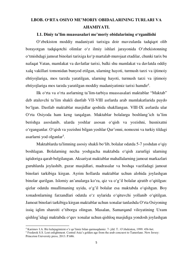 5 
I.BOB. O‘RTA OSIYO ME’MORIY OBIDALARINING TURLARI VA 
AHAMIYATI. 
I.1. Diniy ta’lim muassasalari me’moriy obidalarining o‘rganilishi 
O‘zbekiston moddiy madaniyati tarixiga doir mavzularda tadqiqot olib 
borayotgan tadqiqotchi olimlar o‘z ilmiy ishlari jarayonida O‘zbekistonning 
o‘tmishdagi jamoat binolari tarixiga ko‘p martalab murojaat etadilar, chunki tarix bu 
nafaqat Vatan, mamlakat va davlatlar tarixi, balki shu mamlakat va davlatda oddiy 
xalq vakillari tomonidan bunyod etilgan, ularning hayoti, turmush tarzi va ijtimoiy 
ehtiyojlariga, mos tarzda yaratilgan, ularning hayoti, turmush tarzi va ijtimoiy 
ehtiyojlariga mos tarzda yaratilgan moddiy madaniyatimiz tarixi hamdir4. 
Ilk o‘rta va o‘rta asrlarning ta’lim-tarbiya muassasalari maktablar “Maktab” 
deb ataluvchi ta’lim shakli dastlab VII-VIII asrlarda arab mamlakatlarida paydo 
bo‘lgan. Dastlab maktablar masjidlar qoshida shakllangan. VIII-IX asrlarda ular 
O‘rta Osiyoda ham keng tarqalgan. Maktablar bolalarga boshlang’ich ta’lim 
berishga asoslanib, ularda yoshlar asosan o‘qish va yozishni, husnixatni 
o‘rganganlar. O‘qish va yozishni bilgan yoshlar Qur’onni, nomozni va turkiy tildagi 
asarlarni yod olganlar5.  
Maktablarda ta'limning asosiy shakli bo‘lib, bolalar odatda 5-7 yoshdan o‘qiy 
boshlagan. Bolalarning necha yoshgacha maktabda o‘qish zarurligi ularning 
iqtidoriga qarab belgilangan. Aksariyat maktablar mahallalarning jamoat markazlari 
guruhlarda joylashib, guzar masjidlari, madrasalar va boshqa vazifadagi jamoat 
binolari tarkibiga kirgan. Ayrim hollarda maktablar uchun alohida joylashgan 
binolar qurilgan. Islomiy an’analarga ko‘ra, qiz va o‘g’il bolalar ajratib o‘qitilgan: 
qizlar odatda muallimaning uyida, o‘g’il bolalar esa maktabda o‘qishgan. Boy 
xonadonlarning farzandlari odatda o‘z uylarida o‘qituvchi yollanib o‘qitilgan. 
Jamoat binolari tarkibiga kirgan maktablar uchun xonalar tanlashda O‘rta Osiyoning 
issiq iqlim sharoiti e’tiborga olingan. Masalan, Samarqand viloyatining Uxum 
qishlog’idagi maktabda o‘quv xonalar uchun qishloq masjidiga yondosh joylashgan 
                                                           
4 Karimov I.A. Biz kelajagimizni o’z qo’limiz bilan qurmoqdamiz. 7- jild. T.: O’zbekiston, 1999. 456-bet. 
5 Frederek S.S. Lost enlightment. Central Asia’s golden age from the arab concuest to Tamerlane. New Jersey: 
Princeton University press, 2013. P.686. 
