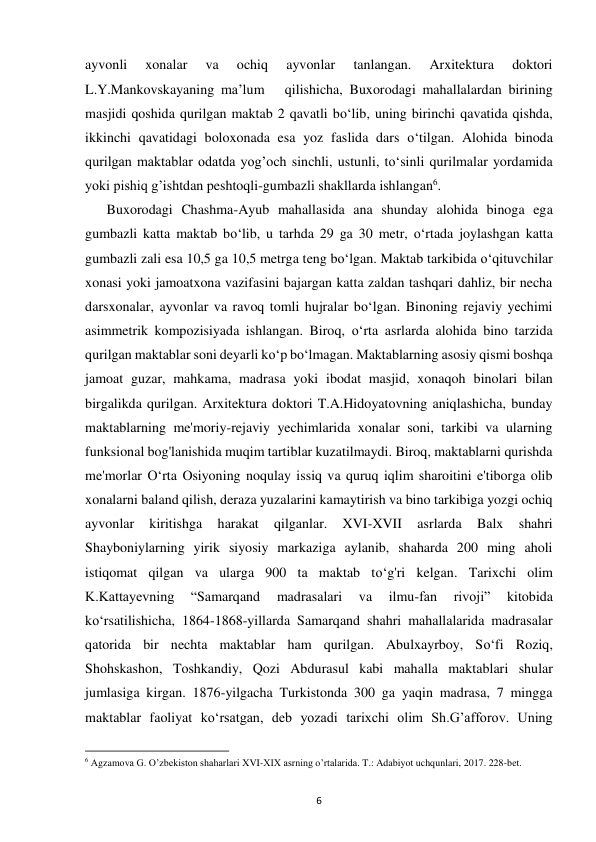 6 
ayvonli 
xonalar 
va 
ochiq 
ayvonlar 
tanlangan. 
Arxitektura 
doktori 
L.Y.Mankovskayaning ma’lum   qilishicha, Buxorodagi mahallalardan birining 
masjidi qoshida qurilgan maktab 2 qavatli bo‘lib, uning birinchi qavatida qishda, 
ikkinchi qavatidagi boloxonada esa yoz faslida dars o‘tilgan. Alohida binoda 
qurilgan maktablar odatda yog’och sinchli, ustunli, to‘sinli qurilmalar yordamida 
yoki pishiq g’ishtdan peshtoqli-gumbazli shakllarda ishlangan6. 
 Buxorodagi Chashma-Ayub mahallasida ana shunday alohida binoga ega 
gumbazli katta maktab bo‘lib, u tarhda 29 ga 30 metr, o‘rtada joylashgan katta 
gumbazli zali esa 10,5 ga 10,5 metrga teng bo‘lgan. Maktab tarkibida o‘qituvchilar 
xonasi yoki jamoatxona vazifasini bajargan katta zaldan tashqari dahliz, bir necha 
darsxonalar, ayvonlar va ravoq tomli hujralar bo‘lgan. Binoning rejaviy yechimi 
asimmetrik kompozisiyada ishlangan. Biroq, o‘rta asrlarda alohida bino tarzida 
qurilgan maktablar soni deyarli ko‘p bo‘lmagan. Maktablarning asosiy qismi boshqa 
jamoat guzar, mahkama, madrasa yoki ibodat masjid, xonaqoh binolari bilan 
birgalikda qurilgan. Arxitektura doktori T.A.Hidoyatovning aniqlashicha, bunday 
maktablarning me'moriy-rejaviy yechimlarida xonalar soni, tarkibi va ularning 
funksional bog'lanishida muqim tartiblar kuzatilmaydi. Biroq, maktablarni qurishda 
me'morlar O‘rta Osiyoning noqulay issiq va quruq iqlim sharoitini e'tiborga olib 
xonalarni baland qilish, deraza yuzalarini kamaytirish va bino tarkibiga yozgi ochiq 
ayvonlar 
kiritishga 
harakat 
qilganlar. 
XVI-XVII 
asrlarda 
Balx 
shahri 
Shayboniylarning yirik siyosiy markaziga aylanib, shaharda 200 ming aholi 
istiqomat qilgan va ularga 900 ta maktab to‘g'ri kelgan. Tarixchi olim 
K.Kattayevning 
“Samarqand 
madrasalari 
va 
ilmu-fan 
rivoji” 
kitobida 
ko‘rsatilishicha, 1864-1868-yillarda Samarqand shahri mahallalarida madrasalar 
qatorida bir nechta maktablar ham qurilgan. Abulxayrboy, So‘fi Roziq, 
Shohskashon, Toshkandiy, Qozi Abdurasul kabi mahalla maktablari shular 
jumlasiga kirgan. 1876-yilgacha Turkistonda 300 ga yaqin madrasa, 7 mingga 
maktablar faoliyat ko‘rsatgan, deb yozadi tarixchi olim Sh.G’afforov. Uning 
                                                           
6 Agzamova G. O’zbekiston shaharlari XVI-XIX asrning o’rtalarida. T.: Adabiyot uchqunlari, 2017. 228-bet. 
 
