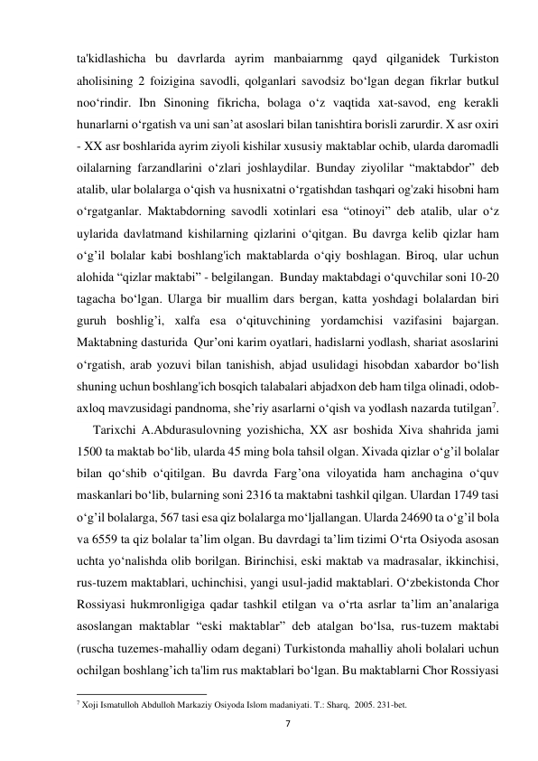 7 
ta'kidlashicha bu davrlarda ayrim manbaiarnmg qayd qilganidek Turkiston 
aholisining 2 foizigina savodli, qolganlari savodsiz bo‘lgan degan fikrlar butkul 
noo‘rindir. Ibn Sinoning fikricha, bolaga o‘z vaqtida xat-savod, eng kerakli 
hunarlarni o‘rgatish va uni san’at asoslari bilan tanishtira borisli zarurdir. X asr oxiri 
- XX asr boshlarida ayrim ziyoli kishilar xususiy maktablar ochib, ularda daromadli 
oilalarning farzandlarini o‘zlari joshlaydilar. Bunday ziyolilar “maktabdor” deb 
atalib, ular bolalarga o‘qish va husnixatni o‘rgatishdan tashqari og'zaki hisobni ham 
o‘rgatganlar. Maktabdorning savodli xotinlari esa “otinoyi” deb atalib, ular o‘z 
uylarida davlatmand kishilarning qizlarini o‘qitgan. Bu davrga kelib qizlar ham 
o‘g’il bolalar kabi boshlang'ich maktablarda o‘qiy boshlagan. Biroq, ular uchun 
alohida “qizlar maktabi” - belgilangan.  Bunday maktabdagi o‘quvchilar soni 10-20 
tagacha bo‘lgan. Ularga bir muallim dars bergan, katta yoshdagi bolalardan biri 
guruh boshlig’i, xalfa esa o‘qituvchining yordamchisi vazifasini bajargan. 
Maktabning dasturida  Qur’oni karim oyatlari, hadislarni yodlash, shariat asoslarini 
o‘rgatish, arab yozuvi bilan tanishish, abjad usulidagi hisobdan xabardor bo‘lish 
shuning uchun boshlang'ich bosqich talabalari abjadxon deb ham tilga olinadi, odob-
axloq mavzusidagi pandnoma, she’riy asarlarni o‘qish va yodlash nazarda tutilgan7.  
Tarixchi A.Abdurasulovning yozishicha, XX asr boshida Xiva shahrida jami 
1500 ta maktab bo‘lib, ularda 45 ming bola tahsil olgan. Xivada qizlar o‘g’il bolalar 
bilan qo‘shib o‘qitilgan. Bu davrda Farg’ona viloyatida ham anchagina o‘quv 
maskanlari bo‘lib, bularning soni 2316 ta maktabni tashkil qilgan. Ulardan 1749 tasi 
o‘g’il bolalarga, 567 tasi esa qiz bolalarga mo‘ljallangan. Ularda 24690 ta o‘g’il bola 
va 6559 ta qiz bolalar ta’lim olgan. Bu davrdagi ta’lim tizimi O‘rta Osiyoda asosan 
uchta yo‘nalishda olib borilgan. Birinchisi, eski maktab va madrasalar, ikkinchisi, 
rus-tuzem maktablari, uchinchisi, yangi usul-jadid maktablari. O‘zbekistonda Chor 
Rossiyasi hukmronligiga qadar tashkil etilgan va o‘rta asrlar ta’lim an’analariga 
asoslangan maktablar “eski maktablar” deb atalgan bo‘lsa, rus-tuzem maktabi 
(ruscha tuzemes-mahalliy odam degani) Turkistonda mahalliy aholi bolalari uchun 
ochilgan boshlang’ich ta'lim rus maktablari bo‘lgan. Bu maktablarni Chor Rossiyasi 
                                                           
7 Xoji Ismatulloh Abdulloh Markaziy Osiyoda Islom madaniyati. T.: Sharq,  2005. 231-bet. 
