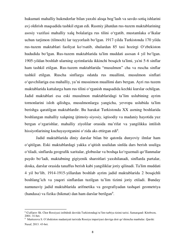 8 
hukumati mahalliy hukmdorlar bilan yaxshi aloqa bog’lash va savdo-sotiq ishlarini 
avj oldirish maqsadida tashkil etgan edi. Rasmiy jihatdan rus-tuzem maktablarining 
asosiy vazifasi mahalliy xalq bolalariga rus tilini o‘rgatib, mustamlaka o‘lkalar 
uchun tarjimon (tilmoch) lar tayyorlash bo‘lgan. 1917-yilda Turkistonda 170 yilda 
rus-tuzem maktablari faoliyat ko‘rsatib, shulardan 85 tasi hozirgi O‘zbekiston 
hududida bo‘lgan. Rus-tuzem maktablarida ta'lim muddati asosan 4 yil bo‘lgan. 
1905-yildan boshlab ularning ayrimlarida ikkinchi bosqich ta'limi, ya'ni 5-6 sinflar 
ham tashkil etilgan. Rus-tuzem maktablarida “musulmon” cha va ruscha sinflar 
tashkil etilgan. Ruscha sinflarga odatda rus muallimi, musulmon sinflari 
o‘quvchilariga esa mahalliy, ya’ni musuimon muallimi dars bergan. Ayri rus tuzem 
maktablarida kattalarga ham rus tilini o‘rganish maqsadida kechki kurslar ochilgan. 
Jadid maktablari esa eski musulmon maktablaridagi ta’lim uslubining ayrim 
tornonlarini isloh qilishga, musulmonlarga yangicha, yevropa uslubida ta'lim 
berishga qaratilgan maktablardir. Bu harakat Turkistonda XX asrning boshlarida 
boshlangan mahalliy xalqning ijtimoiy-siyosiy, iqtisodiy va madaniy hayotida yuz 
bergan o‘zgarishlar, mahalliy ziyolilar orasida ma’rifat va yangilikka intilish 
hissiyotlarining kuchayayotganini o‘zida aks ettirgan edi8. 
 Jadid maktablarida diniy darslar bilan bir qatorda dunyoviy ilmlar ham 
o‘qitilgan. Eski maktablardagi yakka o‘qitish usulidan sinfda dars berish usuliga 
o‘tiladi, sinflarda geografik xaritalar, globuslar va boshqa ko‘rgazmali qo‘llanmalar 
paydo bo‘ladi, maktabning gigiyenik sharoitlari yaxshilanadi, sinflarda partalar, 
doska, darslar orasida tanaffus berish kabi yangiliklar joriy qilinadi. Ta'lim muddati 
4 yil bo‘lib, 1914-1915-yillardan boshlab ayrim jadid maktablarida 2 bosqichli 
boshlang’ich va yuqori sinflardan tuzilgan ta’lim tizimi joriy etiladi. Bunday 
namunaviy jadid maktablarida arifmetika va geografiyadan tashqari geometriya 
(handasa) va fizika (hikmat) dan ham darslar berilgan9. 
                                                           
8 G'affarov Sh. Chor Rossiyasi istibdodi davrida Turkistondagi ta’lim-tarbiya tizimi tarixi. Samarqand: Kitobxon, 
2001. 31-bet. 
9  Murtozova S. O’zbekiston madaniyati tarixida Rossiya imperiyasi davriga doir qo’shimcha manbalar. Qarshi: 
Nasaf, 2013. 43-bet. 
