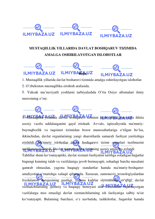  
 
 
 
 
 
 
MUSTAQILLIK YILLARIDA DAVLAT BOSHQARUV TIZIMIDA 
AMALGA OSHIRILAYOTGAN ISLOHOTLAR 
 
 
Reja; 
1. Mustaqillik yillarida davlat bosharuvi tizimida amalga oshirilayotgan islohotlar. 
2. O’zbekiston mustaqillika erishish arafasida. 
3. Yuksak ma’naviyatli yoshlarni tarbiyalashda O’rta Osiyo allomalari ilmiy 
merosining o’rni. 
 
 
1. Mustaqillik yillarida davlat boshqaruvi tizimini isloh qilish jarayonida ikkita 
asosiy vazifa uddalanganini qayd etishadi. Avvalo, iqtisodiyotda ma'muriy-
buyruqbozlik va taqsimot tizimidan bozor munosabatlariga o‘tilgan bo‘lsa, 
ikkinchidan, davlat organlarining yangi sharoitlarda samarali faoliyat yuritishiga 
erishildi. Ma'muriy islohotlar davlat boshqaruvi tizimi organlari tuzilmasini 
unifikatsiyalashtirdi. Davlat xizmati ushbu tizimning asosiy unsuriga aylandi. 
Tahlillar shuni ko‘rsatayaptiki, davlat xizmati faoliyatini tartibga soladigan hujjatlar 
bugungi kunning talab va vazifalariga javob bermayapti, sohadagi barcha masalani 
qamrab olmasdan, yagona huquqiy standartlar hamda ma'muriy-boshqaruv 
amaliyotini o‘rnatishga xalaqit qilmoqda. Xususan, zamonaviy texnologiyalardan 
foydalanish darajasining pastligi, yagona kadrlar siyosatining yo‘qligi, davlat 
xizmatchilarining ijtimoiy va huquqiy himoyasi ular tomonidan bajarilayotgan 
vazifalarga mos emasligi davlat xizmatchilarining ish faoliyatiga salbiy ta'sir 
ko‘rsatayapti. Bularning barchasi, o‘z navbatida, tashkilotlar, fuqarolar hamda 
