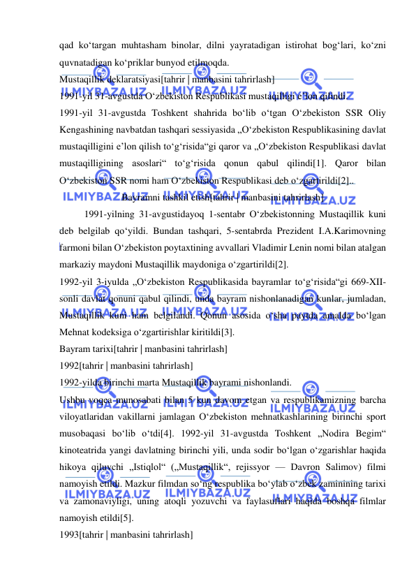  
 
qad koʻtargan muhtasham binolar, dilni yayratadigan istirohat bogʻlari, koʻzni 
quvnatadigan koʻpriklar bunyod etilmoqda. 
Mustaqillik deklaratsiyasi[tahrir | manbasini tahrirlash] 
1991-yil 31-avgustda Oʻzbekiston Respublikasi mustaqilligi eʼlon qilindi. 
1991-yil 31-avgustda Toshkent shahrida boʻlib oʻtgan Oʻzbekiston SSR Oliy 
Kengashining navbatdan tashqari sessiyasida „Oʻzbekiston Respublikasining davlat 
mustaqilligini eʼlon qilish toʻgʻrisida“gi qaror va „Oʻzbekiston Respublikasi davlat 
mustaqilligining asoslari“ toʻgʻrisida qonun qabul qilindi[1]. Qaror bilan 
Oʻzbekiston SSR nomi ham Oʻzbekiston Respublikasi deb oʻzgartirildi[2].. 
Bayramni tashkil etish[tahrir | manbasini tahrirlash] 
1991-yilning 31-avgustidayoq 1-sentabr Oʻzbekistonning Mustaqillik kuni 
deb belgilab qoʻyildi. Bundan tashqari, 5-sentabrda Prezident I.A.Karimovning 
farmoni bilan Oʻzbekiston poytaxtining avvallari Vladimir Lenin nomi bilan atalgan 
markaziy maydoni Mustaqillik maydoniga oʻzgartirildi[2]. 
1992-yil 3-iyulda „Oʻzbekiston Respublikasida bayramlar toʻgʻrisida“gi 669-XII-
sonli davlat qonuni qabul qilindi, unda bayram nishonlanadigan kunlar, jumladan, 
Mustaqillik kuni ham belgilandi. Qonun asosida oʻsha paytda amalda boʻlgan 
Mehnat kodeksiga oʻzgartirishlar kiritildi[3]. 
Bayram tarixi[tahrir | manbasini tahrirlash] 
1992[tahrir | manbasini tahrirlash] 
1992-yilda birinchi marta Mustaqillik bayrami nishonlandi. 
Ushbu voqea munosabati bilan 5 kun davom etgan va respublikamizning barcha 
viloyatlaridan vakillarni jamlagan Oʻzbekiston mehnatkashlarining birinchi sport 
musobaqasi boʻlib oʻtdi[4]. 1992-yil 31-avgustda Toshkent „Nodira Begim“ 
kinoteatrida yangi davlatning birinchi yili, unda sodir boʻlgan oʻzgarishlar haqida 
hikoya qiluvchi „Istiqlol“ („Mustaqillik“, rejissyor — Davron Salimov) filmi 
namoyish etildi. Mazkur filmdan soʻng respublika boʻylab oʻzbek zaminining tarixi 
va zamonaviyligi, uning atoqli yozuvchi va faylasuflari haqida boshqa filmlar 
namoyish etildi[5]. 
1993[tahrir | manbasini tahrirlash] 
