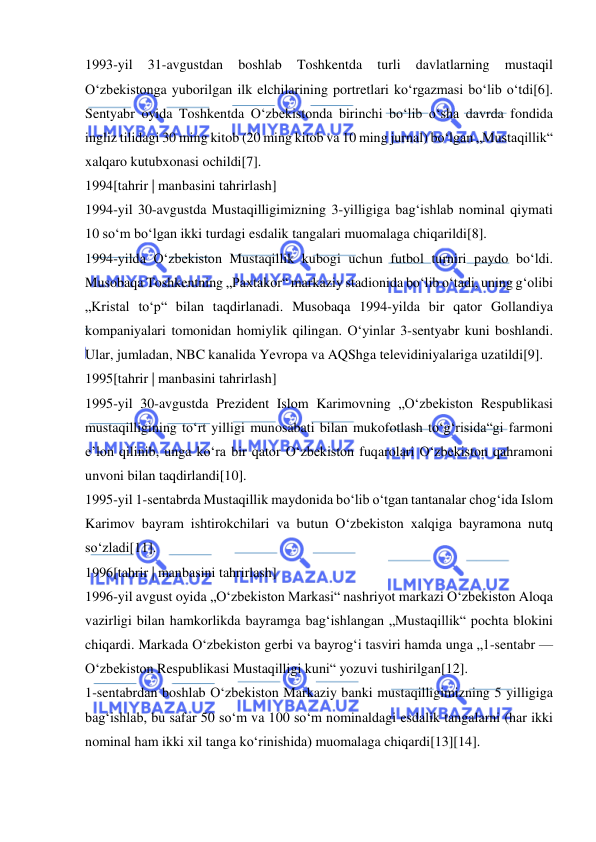  
 
1993-yil 
31-avgustdan 
boshlab 
Toshkentda 
turli 
davlatlarning 
mustaqil 
Oʻzbekistonga yuborilgan ilk elchilarining portretlari koʻrgazmasi boʻlib oʻtdi[6]. 
Sentyabr oyida Toshkentda Oʻzbekistonda birinchi boʻlib oʻsha davrda fondida 
ingliz tilidagi 30 ming kitob (20 ming kitob va 10 ming jurnal) boʻlgan „Mustaqillik“ 
xalqaro kutubxonasi ochildi[7]. 
1994[tahrir | manbasini tahrirlash] 
1994-yil 30-avgustda Mustaqilligimizning 3-yilligiga bagʻishlab nominal qiymati 
10 soʻm boʻlgan ikki turdagi esdalik tangalari muomalaga chiqarildi[8]. 
1994-yilda Oʻzbekiston Mustaqillik kubogi uchun futbol turniri paydo boʻldi. 
Musobaqa Toshkentning „Paxtakor“ markaziy stadionida boʻlib oʻtadi, uning gʻolibi 
„Kristal toʻp“ bilan taqdirlanadi. Musobaqa 1994-yilda bir qator Gollandiya 
kompaniyalari tomonidan homiylik qilingan. Oʻyinlar 3-sentyabr kuni boshlandi. 
Ular, jumladan, NBC kanalida Yevropa va AQShga televidiniyalariga uzatildi[9]. 
1995[tahrir | manbasini tahrirlash] 
1995-yil 30-avgustda Prezident Islom Karimovning „Oʻzbekiston Respublikasi 
mustaqilligining toʻrt yilligi munosabati bilan mukofotlash toʻgʻrisida“gi farmoni 
eʼlon qilinib, unga koʻra bir qator Oʻzbekiston fuqarolari Oʻzbekiston qahramoni 
unvoni bilan taqdirlandi[10]. 
1995-yil 1-sentabrda Mustaqillik maydonida boʻlib oʻtgan tantanalar chogʻida Islom 
Karimov bayram ishtirokchilari va butun Oʻzbekiston xalqiga bayramona nutq 
soʻzladi[11]. 
1996[tahrir | manbasini tahrirlash] 
1996-yil avgust oyida „Oʻzbekiston Markasi“ nashriyot markazi Oʻzbekiston Aloqa 
vazirligi bilan hamkorlikda bayramga bagʻishlangan „Mustaqillik“ pochta blokini 
chiqardi. Markada Oʻzbekiston gerbi va bayrogʻi tasviri hamda unga „1-sentabr — 
Oʻzbekiston Respublikasi Mustaqilligi kuni“ yozuvi tushirilgan[12]. 
1-sentabrdan boshlab Oʻzbekiston Markaziy banki mustaqilligimizning 5 yilligiga 
bagʻishlab, bu safar 50 soʻm va 100 soʻm nominaldagi esdalik tangalarni (har ikki 
nominal ham ikki xil tanga koʻrinishida) muomalaga chiqardi[13][14]. 
