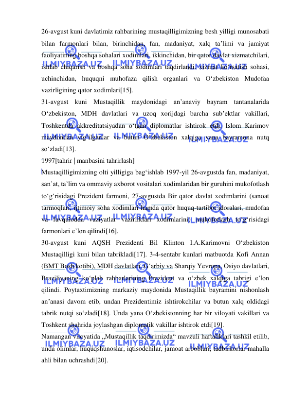  
 
26-avgust kuni davlatimiz rahbarining mustaqilligimizning besh yilligi munosabati 
bilan farmonlari bilan, birinchidan, fan, madaniyat, xalq taʼlimi va jamiyat 
faoliyatining boshqa sohalari xodimlari, ikkinchidan, bir qator davlat xizmatchilari, 
ishlab chiqarish va boshqa soha xodimlari taqdirlandi. xizmat koʻrsatish sohasi, 
uchinchidan, huquqni muhofaza qilish organlari va Oʻzbekiston Mudofaa 
vazirligining qator xodimlari[15]. 
31-avgust kuni Mustaqillik maydonidagi anʼanaviy bayram tantanalarida 
Oʻzbekiston, MDH davlatlari va uzoq xorijdagi barcha sub’ektlar vakillari, 
Toshkentda akkreditatsiyadan oʻtgan diplomatlar ishtirok etdi. Islom Karimov 
maydondan yigʻilganlar va butun Oʻzbekiston xalqiga yana bayramona nutq 
soʻzladi[13]. 
1997[tahrir | manbasini tahrirlash] 
Mustaqilligimizning olti yilligiga bagʻishlab 1997-yil 26-avgustda fan, madaniyat, 
sanʼat, taʼlim va ommaviy axborot vositalari xodimlaridan bir guruhini mukofotlash 
toʻgʻrisidagi Prezident farmoni, 27-avgustda Bir qator davlat xodimlarini (sanoat 
tarmoqlari, ijtimoiy soha xodimlari hamda qator huquq-tartibot idoralari, mudofaa 
va favqulodda vaziyatlar vazirliklari xodimlarini) mukofotlash toʻgʻrisidagi 
farmonlari eʼlon qilindi[16]. 
30-avgust kuni AQSH Prezidenti Bil Klinton I.A.Karimovni Oʻzbekiston 
Mustaqilligi kuni bilan tabrikladi[17]. 3-4-sentabr kunlari matbuotda Kofi Annan 
(BMT Bosh kotibi), MDH davlatlari, Gʻarbiy va Sharqiy Yevropa, Osiyo davlatlari, 
Braziliyaning koʻplab rahbarlarining Prezident va oʻzbek xalqiga tabrigi eʼlon 
qilindi. Poytaxtimizning markaziy maydonida Mustaqillik bayramini nishonlash 
anʼanasi davom etib, undan Prezidentimiz ishtirokchilar va butun xalq oldidagi 
tabrik nutqi soʻzladi[18]. Unda yana Oʻzbekistonning har bir viloyati vakillari va 
Toshkent shahrida joylashgan diplomatik vakillar ishtirok etdi[19]. 
Namangan viloyatida „Mustaqillik taqdirimizda“ mavzuli haftaliklari tashkil etilib, 
unda olimlar, huquqshunoslar, iqtisodchilar, jamoat arboblari, tadbirkorlar mahalla 
ahli bilan uchrashdi[20]. 
