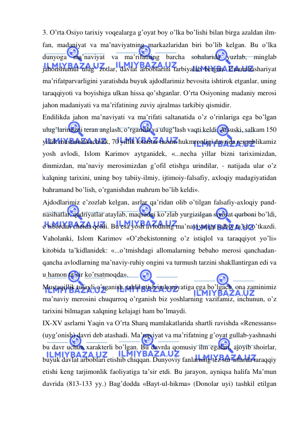  
 
3. O’rta Osiyo tarixiy voqealarga g’oyat boy o’lka bo’lishi bilan birga azaldan ilm-
fan, madaniyat va ma’naviyatning markazlaridan biri bo’lib kelgan. Bu o’lka 
dunyoga ma’naviyat va ma’rifatning barcha sohalarida yuzlab, minglab 
jahonshumul ulug’ zotlar, davlat arboblarini tarbiyalab bergan. Umumbashariyat 
ma’rifatparvarligini yaratishda buyuk ajdodlarimiz bevosita ishtirok etganlar, uning 
taraqqiyoti va boyishiga ulkan hissa qo’shganlar. O’rta Osiyoning madaniy merosi 
jahon madaniyati va ma’rifatining zuviy ajralmas tarkibiy qismidir. 
Endilikda jahon ma’naviyati va ma’rifati saltanatida o’z o’rinlariga ega bo’lgan 
ulug’larimizni teran anglash, o’rganish va ulug’lash vaqti keldi. Afsuski, salkam 150 
yillik mustamlakachilik, 70 yillik totatitar tuzum hukmronligi davrida respublikamiz 
yosh avlodi, Islom Karimov aytganidek, «...necha yillar bizni tariximizdan, 
dinmizdan, ma’naviy merosimizdan g’ofil etishga urindilar, - natijada ular o’z 
xalqning tarixini, uning boy tabiiy-ilmiy, ijtimoiy-falsafiy, axloqiy madagiyatidan 
bahramand bo’lish, o’rganishdan mahrum bo’lib keldi». 
Ajdodlarimiz e’zozlab kelgan, asrlar qa’ridan olib o’tilgan falsafiy-axloqiy pand-
nasihatlar, qadriyatlar ataylab, maqsadni ko’zlab yurgizilgan siyosat qurboni bo’ldi, 
e’tibordan chetda qoldi. Bu esa yosh avlodning ma’naviyatiga salbiy ta’sir o’tkazdi. 
Vaholanki, Islom Karimov «O’zbekistonning o’z istiqlol va taraqqiyot yo’li» 
kitobida ta’kidlanidek: «...o’tmishdagi allomalarning bebaho merosi qanchadan-
qancha avlodlarning ma’naviy-ruhiy ongini va turmush tarzini shakllantirgan edi va 
u hamon ta’sir ko’rsatmoqda». 
Mustaqillik tufayli o’rganish, tahlil etish imkoniyatiga ega bo’lgach, ona zaminimiz 
ma’naviy merosini chuqurroq o’rganish biz yoshlarning vazifamiz, inchunun, o’z 
tarixini bilmagan xalqning kelajagi ham bo’lmaydi. 
IX-XV asrlarni Yaqin va O’rta Sharq mamlakatlarida shartli ravishda «Renessans» 
(uyg’onish) davri deb atashadi. Ma’naviyat va ma’rifatning g’oyat gullab-yashnashi 
bu davr uchun xarakterli bo’lgan. Bu davrda qomusiy ilm egalari, ajoyib shoirlar, 
buyuk davlat arboblari etishib chiqqan. Dunyoviy fanlarning tez sur’atlarda taraqqiy 
etishi keng tarjimonlik faoliyatiga ta’sir etdi. Bu jarayon, ayniqsa halifa Ma’mun 
davrida (813-133 yy.) Bag’dodda «Bayt-ul-hikma» (Donolar uyi) tashkil etilgan 
