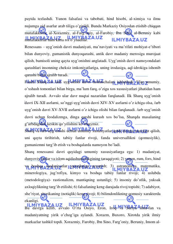  
 
paytda tezlashdi. Yunon falsafasi va tabobati, hind hisobi, al-ximiya va ilmu 
nujumga oid asarlar arab tiliga o’girildi. Bunda Markaziy Osiyodan etishib chiqqan 
mutafakkirlar al-Xorazmiy, al-Farg’oniy, al-Farobiy, Ibn Sino, al-Beruniy kabi 
mutafakkirlar ham katta rol o’ynadilar. 
Renessans – uyg’onish davri madaniyati, ma’naviyati va ma’rifati mohiyat-e’tibori 
bilan dunyoviy, gumanistik dunyoqarashi, antik davr madaniy merosiga murojaat 
qilish, bamisoli uning qayta uyg’onishni anglatadi. Uyg’onish davri namoyondalari 
qarashlari insonning cheksiz imkoniyatlariga, uning irodasiga, aql-idrokiga ishonib 
qarashi bilan ajralib turadi. 
Fanda Sharq va /arb uyg’onish davri tushunchalari ishlatiladi. Ular umumiy, 
o’xshash tomonlari bilan birga, ma’lum farq, o’ziga xos xususiyatlari jihatidan ham 
ajralib turadi. Avvalo ular davr nuqtai nazaridan farqlanadi. Ilk Sharq uyg’onish 
davri IX-XII asrlarni, so’nggi uyg’onish davri XIV-XV asrlarni o’z ichiga olsa, /arb 
uyg’onish davri XV-XVII asrlarni o’z ichiga olishi bilan farqlanadi. /arb uyg’onish 
davri uchun feodalizmga, dinga qarshi kurash xos bo’lsa, Sharqda masalaning 
g’arbdagidek keskin qo’yilishini ko’rmaymiz. 
Sharq va /arb uyg’onishi uchun umumiy xususiyatlar antik davrga murojaat qilish, 
uni qayta tiriltirish, tabiiy fanlar rivoji, fanda universallikni (qomusiylik), 
gumanizmni targ’ib etish va boshqalarda namoyon bo’ladi. 
Sharq renessansi davri quyidagi umumiy xususiyatlarga ega: 1) madaniyat, 
dunyoviy fanlar va islom aqidashunoslikgining taraqqiyoti; 2) yunon, rum, fors, hind 
va boshqa madaniyatlar yutuqlariga suyanish; 3) astranomiya, matematika, 
minerologiya, jug’rofiya, kimyo va boshqa tabiiy fanlar rivoji; 4) uslubda 
(metodologiya)- rastionalizm, mantiqning ustunligi; 5) insoniy do’stlik, yuksak 
axloqiylikning targ’ib etilishi; 6) falsafaning keng darajada rivoj topishi; 7) adabiyot, 
she’riyat, ritorikaning (notiqlik) keng rivoji; 8) bilimdonlikning qomusiy xarakterda 
ekanligi. 
Bu davrga kelib, avvalo O’rta Osiyo, Eron, Iroq va Suriya ilmu-fan va 
madaniyatning yirik o’chog’iga aylandi. Xorazm, Buxoro, Xirotda yirik ilmiy 
markazlar tashkil topdi. Xorazmiy, Farobiy, Ibn Sino, Farg’oniy, Beruniy, Imom al-
