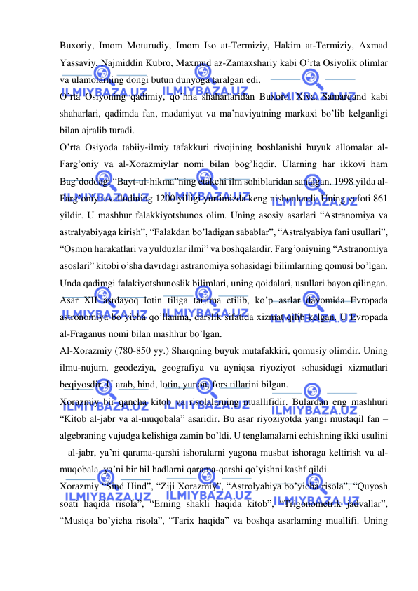  
 
Buxoriy, Imom Moturudiy, Imom Iso at-Termiziy, Hakim at-Termiziy, Axmad 
Yassaviy, Najmiddin Kubro, Maxmud az-Zamaxshariy kabi O’rta Osiyolik olimlar 
va ulamolarning dongi butun dunyoga taralgan edi. 
O’rta Osiyoning qadimiy, qo’hna shaharlaridan Buxoro, Xiva, Samarqand kabi 
shaharlari, qadimda fan, madaniyat va ma’naviyatning markaxi bo’lib kelganligi 
bilan ajralib turadi. 
O’rta Osiyoda tabiiy-ilmiy tafakkuri rivojining boshlanishi buyuk allomalar al-
Farg’oniy va al-Xorazmiylar nomi bilan bog’liqdir. Ularning har ikkovi ham 
Bag’doddagi “Bayt-ul-hikma”ning etakchi ilm sohiblaridan sanalgan. 1998 yilda al-
Farg’oniy tavalludining 1200 yilligi yurtimizda keng nishonlandi. Uning vafoti 861 
yildir. U mashhur falakkiyotshunos olim. Uning asosiy asarlari “Astranomiya va 
astralyabiyaga kirish”, “Falakdan bo’ladigan sabablar”, “Astralyabiya fani usullari”, 
“Osmon harakatlari va yulduzlar ilmi” va boshqalardir. Farg’oniyning “Astranomiya 
asoslari” kitobi o’sha davrdagi astranomiya sohasidagi bilimlarning qomusi bo’lgan. 
Unda qadimgi falakiyotshunoslik bilimlari, uning qoidalari, usullari bayon qilingan. 
Asar XII asrdayoq lotin tiliga tarjima etilib, ko’p asrlar davomida Evropada 
astronomiya bo’yicha qo’llanma, darslik sifatida xizmat qilib kelgan. U Evropada 
al-Fraganus nomi bilan mashhur bo’lgan. 
Al-Xorazmiy (780-850 yy.) Sharqning buyuk mutafakkiri, qomusiy olimdir. Uning 
ilmu-nujum, geodeziya, geografiya va ayniqsa riyoziyot sohasidagi xizmatlari 
beqiyosdir. U arab, hind, lotin, yunon, fors tillarini bilgan. 
Xorazmiy bir qancha kitob va risolalarning muallifidir. Bulardan eng mashhuri 
“Kitob al-jabr va al-muqobala” asaridir. Bu asar riyoziyotda yangi mustaqil fan – 
algebraning vujudga kelishiga zamin bo’ldi. U tenglamalarni echishning ikki usulini 
– al-jabr, ya’ni qarama-qarshi ishoralarni yagona musbat ishoraga keltirish va al-
muqobala, ya’ni bir hil hadlarni qarama-qarshi qo’yishni kashf qildi. 
Xorazmiy “Sind Hind”, “Ziji Xorazmiy”, “Astrolyabiya bo’yicha risola”, “Quyosh 
soati haqida risola”, “Erning shakli haqida kitob”, “Trigonometrik jadvallar”, 
“Musiqa bo’yicha risola”, “Tarix haqida” va boshqa asarlarning muallifi. Uning 
