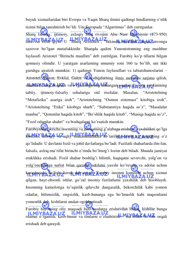  
 
buyuk xizmatlaridan biri Evropa va Yaqin Sharq ilmini qadimgi hindlarning o’nlik 
tizimi bilan tanishtirish bo’ldi. Uni Evropada “Algaritmus” deb yuritganlar. 
Sharq falsafiy, ijtimoiy, axloqiy fikri rivojini Abu Nasr Farobiysiz (873-950) 
tasavvur etish qiyin. U “Sharq Aristoteli”, “Ikkinchi muallim” degan unvonga 
sazovor bo’lgan mutafakkirdir. Sharqda qadim Yunonistonning eng mashhur 
faylasufi Aristotel “Birinchi muallim” deb yuritilgan. Farobiy ko’p tillarni bilgan 
qomusiy olimdir. U yaratgan asarlarning umumiy soni 160 ta bo’lib, uni ikki 
guruhga ajratish mumkin: 1) qadimgi Yunon faylasuflari va tabiatshunoslarini – 
Aristotel, Platon, Evklid, Galen va boshqalarning ilmiy merosini tarjima qilish, 
sharhlash, targ’ib qilish va o’rganishga bag’ishlangan asarlar; 2) o’rta asr fanining 
tabiiy, ijtimoiy-falsafiy sohalariga oid risolalar. Masalan, “Aristotelning 
“Metafizika” asariga izoh”, “Aristotelning “Osmon sistemasi” kitobiga izoh”, 
“Aristotelning “Etika” kitobiga sharh”, “Substanstiya haqida so’z”, “Masalalar 
manbai”, “Qonunlar haqida kitob”, “Bo’shlik haqida kitob”, “Musiqa haqida so’z”, 
“Fozil odamlar shahri” va boshqalarni ko’rsatish mumkin. 
Farobiyning fikricha insonning va jamoatning g’alabaga erishuvi, yaxshilikni qo’lga 
kiritishi, axloqiy va aqliy mukammallikka ko’tarilishi inson va jamoaning o’z 
qo’lidadir. U davlatni fozil va johil davlatlarga bo’ladi. Fazilatli shaharlarda ilm-fan, 
falsafa, axloq-ma’rifat birinchi o’rinda bo’lmog’i lozim deb biladi. Shunda jamiyat 
etuklikka erishadi. Fozil shahar boshlig’i bilimli, haqiqatni sevuvchi, yolg’on va 
yolg’onchilarga nafrat bilan qarashi, adolatni yaxshi ko’ruvchi va adolat uchun 
kurashuvchi bo’lishi kerak deb aytadi. Farobiy insonni kamoloti uchun xizmat 
qilgan, hayr-ehsonli ishlar, go’zal insoniy fazilatlarni yaxshilik deb hisoblaydi. 
Insonning kamolotiga to’sqinlik qiluvchi dangasalik, bekorchilik kabi yomon 
odatlar, bilimsizlik, ongsizlik, kasb-hunarga ega bo’lmaslik kabi nuqsonlarni 
yomonlik deb, kishilarni undan ogohlantiradi. 
Farobiy hayotning oliy maqsadi baxt-saodatga erishuvdan iborat, kishilar bunga 
olamni o’rganish, kasb-hunar va ilmlarni o’zlashtirish – ma’rifatli bo’lish orqali 
erishadi deb qaraydi. 
