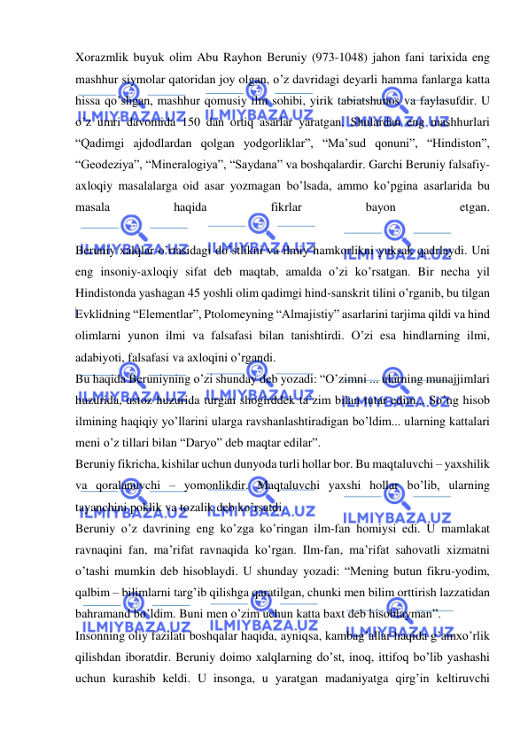  
 
Xorazmlik buyuk olim Abu Rayhon Beruniy (973-1048) jahon fani tarixida eng 
mashhur siymolar qatoridan joy olgan, o’z davridagi deyarli hamma fanlarga katta 
hissa qo’shgan, mashhur qomusiy ilm sohibi, yirik tabiatshunos va faylasufdir. U 
o’z umri davomida 150 dan ortiq asarlar yaratgan. Shulardan eng mashhurlari 
“Qadimgi ajdodlardan qolgan yodgorliklar”, “Ma’sud qonuni”, “Hindiston”, 
“Geodeziya”, “Mineralogiya”, “Saydana” va boshqalardir. Garchi Beruniy falsafiy-
axloqiy masalalarga oid asar yozmagan bo’lsada, ammo ko’pgina asarlarida bu 
masala 
haqida 
fikrlar 
bayon 
etgan. 
 
Beruniy xalqlar o’rtasidagi do’stlikni va ilmiy hamkorlikni yuksak qadrlaydi. Uni 
eng insoniy-axloqiy sifat deb maqtab, amalda o’zi ko’rsatgan. Bir necha yil 
Hindistonda yashagan 45 yoshli olim qadimgi hind-sanskrit tilini o’rganib, bu tilgan 
Evklidning “Elementlar”, Ptolomeyning “Almajistiy” asarlarini tarjima qildi va hind 
olimlarni yunon ilmi va falsafasi bilan tanishtirdi. O’zi esa hindlarning ilmi, 
adabiyoti, falsafasi va axloqini o’rgandi. 
Bu haqida Beruniyning o’zi shunday deb yozadi: “O’zimni ... ularning munajjimlari 
huzurida, ustoz huzurida turgan shogirddek ta’zim bilan tutar edim... So’ng hisob 
ilmining haqiqiy yo’llarini ularga ravshanlashtiradigan bo’ldim... ularning kattalari 
meni o’z tillari bilan “Daryo” deb maqtar edilar”. 
Beruniy fikricha, kishilar uchun dunyoda turli hollar bor. Bu maqtaluvchi – yaxshilik 
va qoralanuvchi – yomonlikdir. Maqtaluvchi yaxshi hollar bo’lib, ularning 
tayanchini poklik va tozalik deb ko’rsatdi. 
Beruniy o’z davrining eng ko’zga ko’ringan ilm-fan homiysi edi. U mamlakat 
ravnaqini fan, ma’rifat ravnaqida ko’rgan. Ilm-fan, ma’rifat sahovatli xizmatni 
o’tashi mumkin deb hisoblaydi. U shunday yozadi: “Mening butun fikru-yodim, 
qalbim – bilimlarni targ’ib qilishga qaratilgan, chunki men bilim orttirish lazzatidan 
bahramand bo’ldim. Buni men o’zim uchun katta baxt deb hisoblayman”. 
Insonning oliy fazilati boshqalar haqida, ayniqsa, kambag’allar haqida g’amxo’rlik 
qilishdan iboratdir. Beruniy doimo xalqlarning do’st, inoq, ittifoq bo’lib yashashi 
uchun kurashib keldi. U insonga, u yaratgan madaniyatga qirg’in keltiruvchi 
