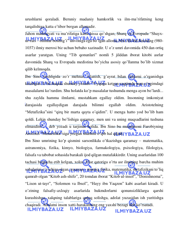  
 
urushlarni qoraladi. Beruniy madaniy hamkorlik va ilm-ma’rifatning keng 
tarqalishiga katta e’tibor bergan allomadir. 
Jahon madaniyati va ma’rifatiga katta hissa qo’shgan, Sharq va Evropada “Shayx-
ur-rais – olimlar boshlig’i” unvoniga ega bo’lgan alloma Abu Ali ibn Sinoning (980-
1037) ilmiy merosi biz uchun bebaho xazinadir. U o’z umri davomida 450 dan ortiq 
asarlar yaratgan. Uning “Tib qonunlari” nomli 5 jilddan iborat kitobi asrlar 
davomida Sharq va Evropada medistina bo’yicha asosiy qo’llanma bo’lib xizmat 
qilib kelmoqda. 
Ibn Sino yoshligida zo’r mehnat, izlanish, g’ayrat bilan ilmlarni o’rganishga 
kirishgan. U bu haqida shunday yozadi: “Uyquga ketgan vaqtimda ham o’ngimdagi 
masalalarni ko’rardim. Shu holatda ko’p masalalar tushumda menga ayon bo’lardi... 
shu zaylda hamma ilmlarni, mustahkam egallay oldim. Insonning imkoniyat 
darajasida 
egallaydigan 
darajada 
bilimni 
egallab 
oldim. 
Aristotelning 
“Metafizika”sini “qirq bir marta qayta o’qidim”. U menga hatto yod bo’lib ham 
qoldi. Lekin shunday bo’lishiga qaramay, men uni va uning maqsadlarini tushuna 
olmasdim”, - deb yozadi u tarjimai holida. Ibn Sino bu muammoni Farobiyning 
Aristotel “Metazifika”siga yozgan sharhini o’qib hal qiladi. 
Ibn Sino umrining ko’p qismini sarsonlikda o’tkazishga qaramay – matematika, 
astranomiya, fizika, kimyo, biologiya, farmakologiya, psixologiya, filologiya, 
falsafa va tabobat sohasida barakali ijod qilgan mutafakkirdir. Uning asarlaridan 100 
tachasi bizgacha etib kelgan, xolos. Ular qatoriga o’rta asr ilmining barcha muhim 
sohalarini o’z ichiga olgan, xususan – mantiq, fizika, matematika, metafizikani to’liq 
qamrab olgan “Kitob ash-shifo”, 20 tomdan iborat “Kitob ul-insof”, “Donishnoma”, 
“Lison ut-tayr”, “Solomon va Ibsol”, “Hayy ibn Yaqzon” kabi asarlari kiradi. U 
o’zining 
falsafiy-axloqiy 
asarlarida 
hukmdorlarni 
qonunsizliklarga 
qarshi 
kurashishga, xalqning talablariga quloq solishga, adolat yuzasidan ish yuritishga 
chaqiradi. Adolatni inson xatti-harakatining eng yaxshi bezagi deb ko’rsatadi. 
 
 
 
