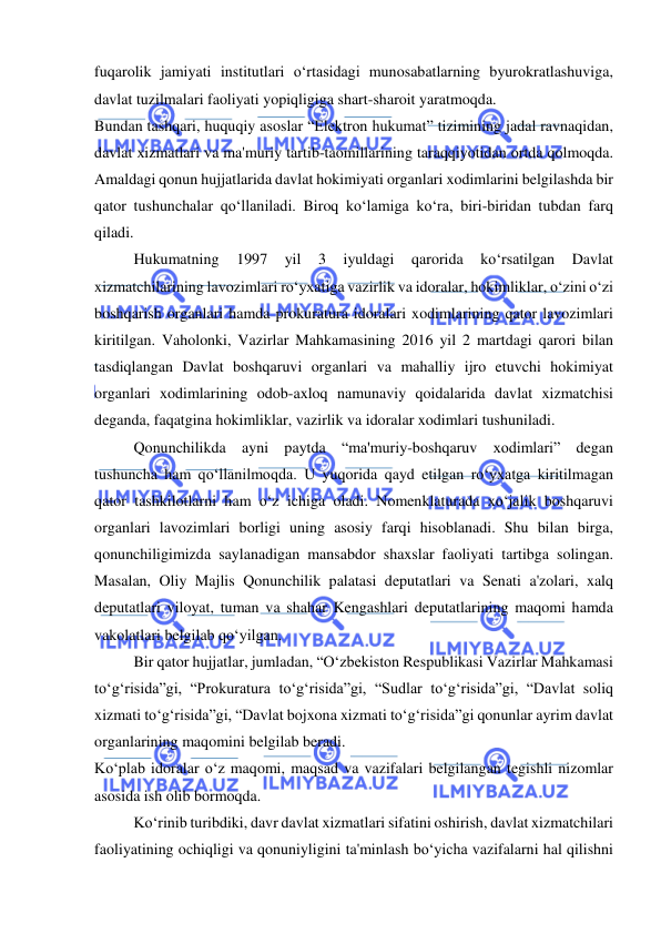  
 
fuqarolik jamiyati institutlari o‘rtasidagi munosabatlarning byurokratlashuviga, 
davlat tuzilmalari faoliyati yopiqligiga shart-sharoit yaratmoqda. 
Bundan tashqari, huquqiy asoslar “Elektron hukumat” tizimining jadal ravnaqidan, 
davlat xizmatlari va ma'muriy tartib-taomillarining taraqqiyotidan ortda qolmoqda. 
Amaldagi qonun hujjatlarida davlat hokimiyati organlari xodimlarini belgilashda bir 
qator tushunchalar qo‘llaniladi. Biroq ko‘lamiga ko‘ra, biri-biridan tubdan farq 
qiladi. 
Hukumatning 
1997 
yil 
3 
iyuldagi 
qarorida 
ko‘rsatilgan 
Davlat 
xizmatchilarining lavozimlari ro‘yxatiga vazirlik va idoralar, hokimliklar, o‘zini o‘zi 
boshqarish organlari hamda prokuratura idoralari xodimlarining qator lavozimlari 
kiritilgan. Vaholonki, Vazirlar Mahkamasining 2016 yil 2 martdagi qarori bilan 
tasdiqlangan Davlat boshqaruvi organlari va mahalliy ijro etuvchi hokimiyat 
organlari xodimlarining odob-axloq namunaviy qoidalarida davlat xizmatchisi 
deganda, faqatgina hokimliklar, vazirlik va idoralar xodimlari tushuniladi. 
Qonunchilikda ayni paytda “ma'muriy-boshqaruv xodimlari” degan 
tushuncha ham qo‘llanilmoqda. U yuqorida qayd etilgan ro‘yxatga kiritilmagan 
qator tashkilotlarni ham o‘z ichiga oladi. Nomenklaturada xo‘jalik boshqaruvi 
organlari lavozimlari borligi uning asosiy farqi hisoblanadi. Shu bilan birga, 
qonunchiligimizda saylanadigan mansabdor shaxslar faoliyati tartibga solingan. 
Masalan, Oliy Majlis Qonunchilik palatasi deputatlari va Senati a'zolari, xalq 
deputatlari viloyat, tuman va shahar Kengashlari deputatlarining maqomi hamda 
vakolatlari belgilab qo‘yilgan. 
Bir qator hujjatlar, jumladan, “O‘zbekiston Respublikasi Vazirlar Mahkamasi 
to‘g‘risida”gi, “Prokuratura to‘g‘risida”gi, “Sudlar to‘g‘risida”gi, “Davlat soliq 
xizmati to‘g‘risida”gi, “Davlat bojxona xizmati to‘g‘risida”gi qonunlar ayrim davlat 
organlarining maqomini belgilab beradi. 
Ko‘plab idoralar o‘z maqomi, maqsad va vazifalari belgilangan tegishli nizomlar 
asosida ish olib bormoqda. 
Ko‘rinib turibdiki, davr davlat xizmatlari sifatini oshirish, davlat xizmatchilari 
faoliyatining ochiqligi va qonuniyligini ta'minlash bo‘yicha vazifalarni hal qilishni 
