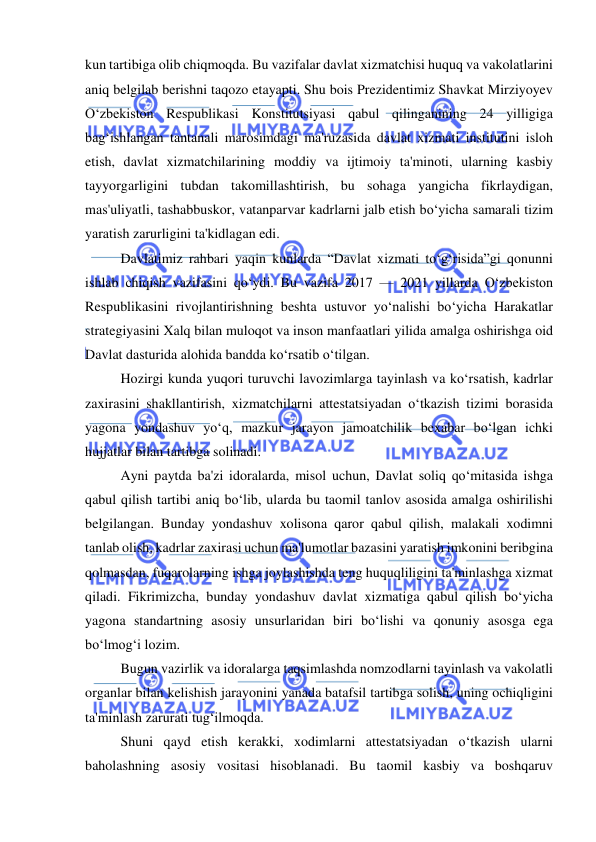  
 
kun tartibiga olib chiqmoqda. Bu vazifalar davlat xizmatchisi huquq va vakolatlarini 
aniq belgilab berishni taqozo etayapti. Shu bois Prezidentimiz Shavkat Mirziyoyev 
O‘zbekiston Respublikasi Konstitutsiyasi qabul qilinganining 24 yilligiga 
bag‘ishlangan tantanali marosimdagi ma'ruzasida davlat xizmati institutini isloh 
etish, davlat xizmatchilarining moddiy va ijtimoiy ta'minoti, ularning kasbiy 
tayyorgarligini tubdan takomillashtirish, bu sohaga yangicha fikrlaydigan, 
mas'uliyatli, tashabbuskor, vatanparvar kadrlarni jalb etish bo‘yicha samarali tizim 
yaratish zarurligini ta'kidlagan edi. 
Davlatimiz rahbari yaqin kunlarda “Davlat xizmati to‘g‘risida”gi qonunni 
ishlab chiqish vazifasini qo‘ydi. Bu vazifa 2017 — 2021 yillarda O‘zbekiston 
Respublikasini rivojlantirishning beshta ustuvor yo‘nalishi bo‘yicha Harakatlar 
strategiyasini Xalq bilan muloqot va inson manfaatlari yilida amalga oshirishga oid 
Davlat dasturida alohida bandda ko‘rsatib o‘tilgan. 
Hozirgi kunda yuqori turuvchi lavozimlarga tayinlash va ko‘rsatish, kadrlar 
zaxirasini shakllantirish, xizmatchilarni attestatsiyadan o‘tkazish tizimi borasida 
yagona yondashuv yo‘q, mazkur jarayon jamoatchilik bexabar bo‘lgan ichki 
hujjatlar bilan tartibga solinadi.  
Ayni paytda ba'zi idoralarda, misol uchun, Davlat soliq qo‘mitasida ishga 
qabul qilish tartibi aniq bo‘lib, ularda bu taomil tanlov asosida amalga oshirilishi 
belgilangan. Bunday yondashuv xolisona qaror qabul qilish, malakali xodimni 
tanlab olish, kadrlar zaxirasi uchun ma'lumotlar bazasini yaratish imkonini beribgina 
qolmasdan, fuqarolarning ishga joylashishda teng huquqliligini ta'minlashga xizmat 
qiladi. Fikrimizcha, bunday yondashuv davlat xizmatiga qabul qilish bo‘yicha 
yagona standartning asosiy unsurlaridan biri bo‘lishi va qonuniy asosga ega 
bo‘lmog‘i lozim. 
Bugun vazirlik va idoralarga taqsimlashda nomzodlarni tayinlash va vakolatli 
organlar bilan kelishish jarayonini yanada batafsil tartibga solish, uning ochiqligini 
ta'minlash zarurati tug‘ilmoqda. 
Shuni qayd etish kerakki, xodimlarni attestatsiyadan o‘tkazish ularni 
baholashning asosiy vositasi hisoblanadi. Bu taomil kasbiy va boshqaruv 
