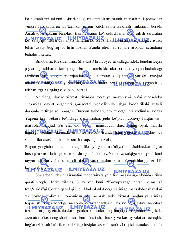  
 
ko‘nikmalarini takomillashtirishdagi muammolarni hamda mansab pillapoyasidan 
yuqori lavozimlarga ko‘tarilishi uchun salohiyatini aniqlash imkonini beradi. 
Amaliyot malakani baholash tizimiga aniq ko‘rsatkichlarni joriy qilish zaruratini 
ko‘rsatayapti. Bular davlat xizmatlarini ko‘rsatish hamda amaliy natijalarga erishish 
bilan uzviy bog‘liq bo‘lishi lozim. Bunda aholi so‘rovlari asosida natijalarni 
baholash kerak. 
Binobarin, Prezidentimiz Shavkat Mirziyoyev ta'kidlaganidek, bundan keyin 
joylardagi rahbarlar faoliyatiga, birinchi navbatda, ular boshqarayotgan hududdagi 
aholidan tushayotgan murojaatlar soni, ularning xalq ichida yurishi, mavjud 
muammolarning amaliy yechimiga qarab baho beriladi. Qisqacha aytganda, -
rahbarlarga xalqning o‘zi baho beradi. 
Amaldagi davlat xizmati tizimida rotatsiya mexanizmi, ya'ni mansabdor 
shaxsning davlat organlari gorizontal yo‘nalishida ishga ko‘chirilishi yetarli 
darajada tartibga solinmagan. Bundan tashqari, davlat organlari xodimlari uchun 
Yagona tarif setkasi bo‘lishiga qaramasdan, juda ko‘plab idoraviy farqlar va -
istisnolar mavjud. Bu esa, oxir-oqibat, mansabdor shaxslarning oylik maoshi 
hajmiga sezilarli darajada ta'sir ko‘rsatadi. Bunda ham yagona yondashuv va 
standartlar asosida ish olib borish maqsadga muvofiq. 
Bugun yangicha hamda mustaqil fikrlaydigan, mas'uliyatli, tashabbuskor, ilg‘or 
boshqaruv usullarini puxta o‘zlashtirgan, halol, o‘z Vatani va xalqiga sodiq kadrlarni 
tayyorlash bo‘yicha samarali tizim yaratmasdan sifat o‘zgarishlariga erishib 
bo‘lmasligi aniq. 
Shu sababli davlat xizmatini modernizatsiya qilish masalasiga alohida e'tibor 
qaratilmoqda. Joriy yilning 3 yanvar kuni “Korrupsiyaga qarshi kurashish 
to‘g‘risida”gi Qonun qabul qilindi. Unda davlat organlarining mansabdor shaxslari 
va boshqa xodimlari tomonidan o‘z mansab yoki xizmat majburiyatlarining 
bajarilishi samaradorligi mezonlarini, standartlarini va uning sifatini baholash 
tizimlarini joriy etish, davlat organlari xodimlarining huquqiy maqomini belgilash, 
xizmatni o‘tashning shaffof tartibini o‘rnatish, shaxsiy va kasbiy sifatlar, ochiqlik, 
beg‘arazlik, adolatlilik va xolislik prinsiplari asosida tanlov bo‘yicha saralash hamda 
