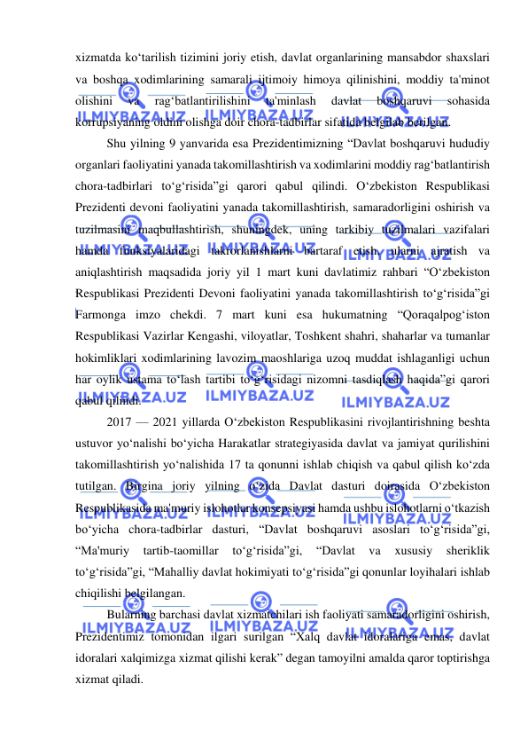  
 
xizmatda ko‘tarilish tizimini joriy etish, davlat organlarining mansabdor shaxslari 
va boshqa xodimlarining samarali ijtimoiy himoya qilinishini, moddiy ta'minot 
olishini 
va 
rag‘batlantirilishini 
ta'minlash 
davlat 
boshqaruvi 
sohasida 
korrupsiyaning oldini olishga doir chora-tadbirlar sifatida belgilab berilgan. 
Shu yilning 9 yanvarida esa Prezidentimizning “Davlat boshqaruvi hududiy 
organlari faoliyatini yanada takomillashtirish va xodimlarini moddiy rag‘batlantirish 
chora-tadbirlari to‘g‘risida”gi qarori qabul qilindi. O‘zbekiston Respublikasi 
Prezidenti devoni faoliyatini yanada takomillashtirish, samaradorligini oshirish va 
tuzilmasini maqbullashtirish, shuningdek, uning tarkibiy tuzilmalari vazifalari 
hamda funksiyalaridagi takrorlanishlarni bartaraf etish, ularni ajratish va 
aniqlashtirish maqsadida joriy yil 1 mart kuni davlatimiz rahbari “O‘zbekiston 
Respublikasi Prezidenti Devoni faoliyatini yanada takomillashtirish to‘g‘risida”gi 
Farmonga imzo chekdi. 7 mart kuni esa hukumatning “Qoraqalpog‘iston 
Respublikasi Vazirlar Kengashi, viloyatlar, Toshkent shahri, shaharlar va tumanlar 
hokimliklari xodimlarining lavozim maoshlariga uzoq muddat ishlaganligi uchun 
har oylik ustama to‘lash tartibi to‘g‘risidagi nizomni tasdiqlash haqida”gi qarori 
qabul qilindi. 
2017 — 2021 yillarda O‘zbekiston Respublikasini rivojlantirishning beshta 
ustuvor yo‘nalishi bo‘yicha Harakatlar strategiyasida davlat va jamiyat qurilishini 
takomillashtirish yo‘nalishida 17 ta qonunni ishlab chiqish va qabul qilish ko‘zda 
tutilgan. Birgina joriy yilning o‘zida Davlat dasturi doirasida O‘zbekiston 
Respublikasida ma'muriy islohotlar konsepsiyasi hamda ushbu islohotlarni o‘tkazish 
bo‘yicha chora-tadbirlar dasturi, “Davlat boshqaruvi asoslari to‘g‘risida”gi, 
“Ma'muriy 
tartib-taomillar 
to‘g‘risida”gi, 
“Davlat 
va 
xususiy 
sheriklik 
to‘g‘risida”gi, “Mahalliy davlat hokimiyati to‘g‘risida”gi qonunlar loyihalari ishlab 
chiqilishi belgilangan. 
Bularning barchasi davlat xizmatchilari ish faoliyati samaradorligini oshirish, 
Prezidentimiz tomonidan ilgari surilgan “Xalq davlat idoralariga emas, davlat 
idoralari xalqimizga xizmat qilishi kerak” degan tamoyilni amalda qaror toptirishga 
xizmat qiladi. 
