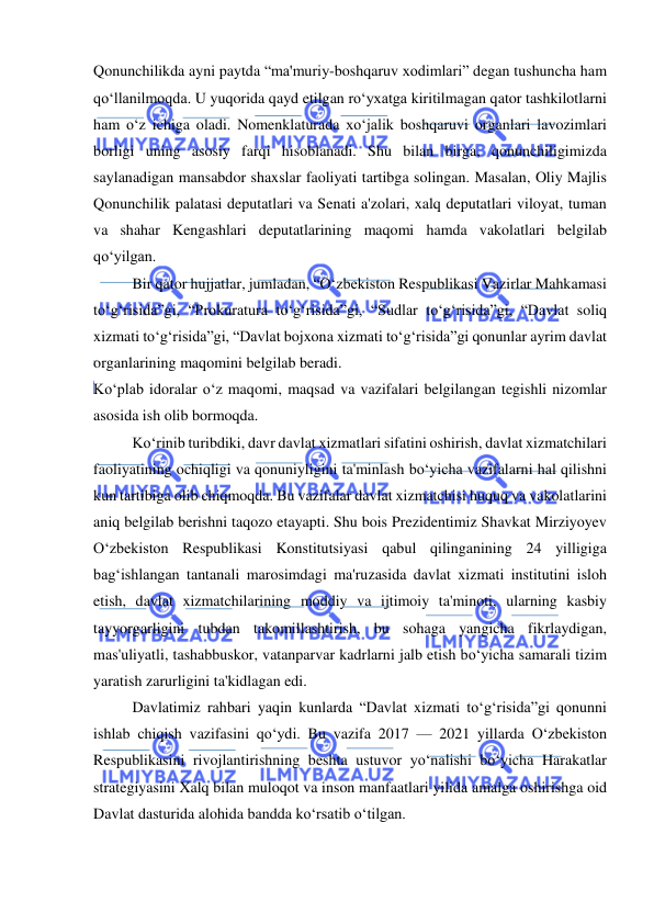  
 
Qonunchilikda ayni paytda “ma'muriy-boshqaruv xodimlari” degan tushuncha ham 
qo‘llanilmoqda. U yuqorida qayd etilgan ro‘yxatga kiritilmagan qator tashkilotlarni 
ham o‘z ichiga oladi. Nomenklaturada xo‘jalik boshqaruvi organlari lavozimlari 
borligi uning asosiy farqi hisoblanadi. Shu bilan birga, qonunchiligimizda 
saylanadigan mansabdor shaxslar faoliyati tartibga solingan. Masalan, Oliy Majlis 
Qonunchilik palatasi deputatlari va Senati a'zolari, xalq deputatlari viloyat, tuman 
va shahar Kengashlari deputatlarining maqomi hamda vakolatlari belgilab 
qo‘yilgan. 
Bir qator hujjatlar, jumladan, “O‘zbekiston Respublikasi Vazirlar Mahkamasi 
to‘g‘risida”gi, “Prokuratura to‘g‘risida”gi, “Sudlar to‘g‘risida”gi, “Davlat soliq 
xizmati to‘g‘risida”gi, “Davlat bojxona xizmati to‘g‘risida”gi qonunlar ayrim davlat 
organlarining maqomini belgilab beradi. 
Ko‘plab idoralar o‘z maqomi, maqsad va vazifalari belgilangan tegishli nizomlar 
asosida ish olib bormoqda. 
Ko‘rinib turibdiki, davr davlat xizmatlari sifatini oshirish, davlat xizmatchilari 
faoliyatining ochiqligi va qonuniyligini ta'minlash bo‘yicha vazifalarni hal qilishni 
kun tartibiga olib chiqmoqda. Bu vazifalar davlat xizmatchisi huquq va vakolatlarini 
aniq belgilab berishni taqozo etayapti. Shu bois Prezidentimiz Shavkat Mirziyoyev 
O‘zbekiston Respublikasi Konstitutsiyasi qabul qilinganining 24 yilligiga 
bag‘ishlangan tantanali marosimdagi ma'ruzasida davlat xizmati institutini isloh 
etish, davlat xizmatchilarining moddiy va ijtimoiy ta'minoti, ularning kasbiy 
tayyorgarligini tubdan takomillashtirish, bu sohaga yangicha fikrlaydigan, 
mas'uliyatli, tashabbuskor, vatanparvar kadrlarni jalb etish bo‘yicha samarali tizim 
yaratish zarurligini ta'kidlagan edi. 
Davlatimiz rahbari yaqin kunlarda “Davlat xizmati to‘g‘risida”gi qonunni 
ishlab chiqish vazifasini qo‘ydi. Bu vazifa 2017 — 2021 yillarda O‘zbekiston 
Respublikasini rivojlantirishning beshta ustuvor yo‘nalishi bo‘yicha Harakatlar 
strategiyasini Xalq bilan muloqot va inson manfaatlari yilida amalga oshirishga oid 
Davlat dasturida alohida bandda ko‘rsatib o‘tilgan. 
