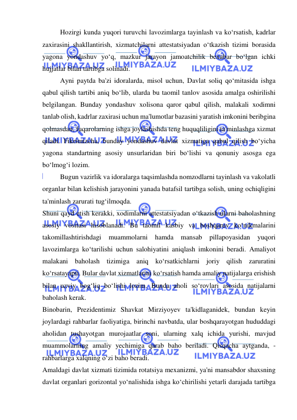  
 
Hozirgi kunda yuqori turuvchi lavozimlarga tayinlash va ko‘rsatish, kadrlar 
zaxirasini shakllantirish, xizmatchilarni attestatsiyadan o‘tkazish tizimi borasida 
yagona yondashuv yo‘q, mazkur jarayon jamoatchilik bexabar bo‘lgan ichki 
hujjatlar bilan tartibga solinadi. 
Ayni paytda ba'zi idoralarda, misol uchun, Davlat soliq qo‘mitasida ishga 
qabul qilish tartibi aniq bo‘lib, ularda bu taomil tanlov asosida amalga oshirilishi 
belgilangan. Bunday yondashuv xolisona qaror qabul qilish, malakali xodimni 
tanlab olish, kadrlar zaxirasi uchun ma'lumotlar bazasini yaratish imkonini beribgina 
qolmasdan, fuqarolarning ishga joylashishda teng huquqliligini ta'minlashga xizmat 
qiladi. Fikrimizcha, bunday yondashuv davlat xizmatiga qabul qilish bo‘yicha 
yagona standartning asosiy unsurlaridan biri bo‘lishi va qonuniy asosga ega 
bo‘lmog‘i lozim. 
Bugun vazirlik va idoralarga taqsimlashda nomzodlarni tayinlash va vakolatli 
organlar bilan kelishish jarayonini yanada batafsil tartibga solish, uning ochiqligini 
ta'minlash zarurati tug‘ilmoqda. 
Shuni qayd etish kerakki, xodimlarni attestatsiyadan o‘tkazish ularni baholashning 
asosiy vositasi hisoblanadi. Bu taomil kasbiy va boshqaruv ko‘nikmalarini 
takomillashtirishdagi muammolarni hamda mansab pillapoyasidan yuqori 
lavozimlarga ko‘tarilishi uchun salohiyatini aniqlash imkonini beradi. Amaliyot 
malakani baholash tizimiga aniq ko‘rsatkichlarni joriy qilish zaruratini 
ko‘rsatayapti. Bular davlat xizmatlarini ko‘rsatish hamda amaliy natijalarga erishish 
bilan uzviy bog‘liq bo‘lishi lozim. Bunda aholi so‘rovlari asosida natijalarni 
baholash kerak. 
Binobarin, Prezidentimiz Shavkat Mirziyoyev ta'kidlaganidek, bundan keyin 
joylardagi rahbarlar faoliyatiga, birinchi navbatda, ular boshqarayotgan hududdagi 
aholidan tushayotgan murojaatlar soni, ularning xalq ichida yurishi, mavjud 
muammolarning amaliy yechimiga qarab baho beriladi. Qisqacha aytganda, -
rahbarlarga xalqning o‘zi baho beradi. 
Amaldagi davlat xizmati tizimida rotatsiya mexanizmi, ya'ni mansabdor shaxsning 
davlat organlari gorizontal yo‘nalishida ishga ko‘chirilishi yetarli darajada tartibga 
