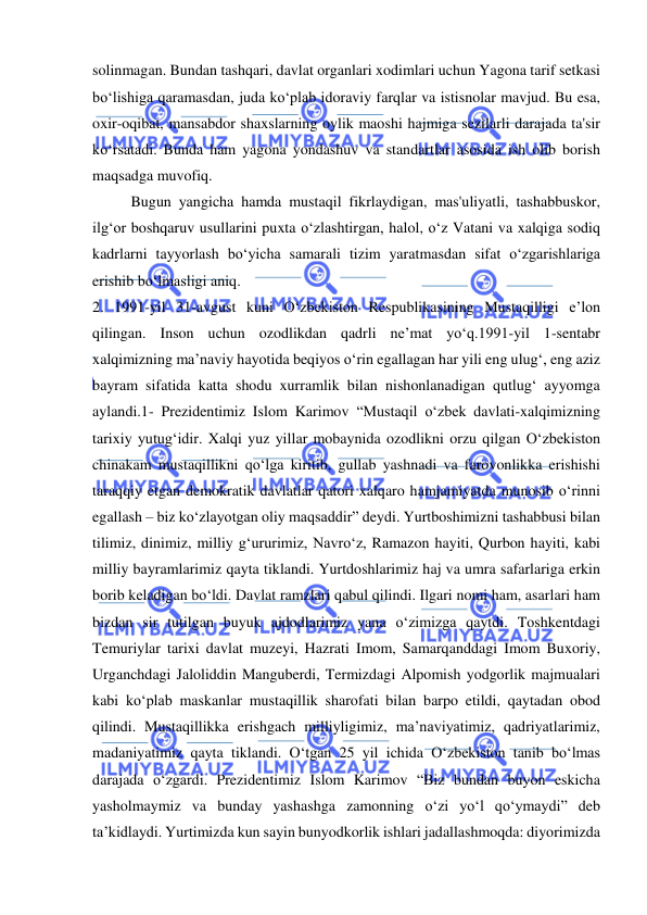  
 
solinmagan. Bundan tashqari, davlat organlari xodimlari uchun Yagona tarif setkasi 
bo‘lishiga qaramasdan, juda ko‘plab idoraviy farqlar va istisnolar mavjud. Bu esa, 
oxir-oqibat, mansabdor shaxslarning oylik maoshi hajmiga sezilarli darajada ta'sir 
ko‘rsatadi. Bunda ham yagona yondashuv va standartlar asosida ish olib borish 
maqsadga muvofiq. 
Bugun yangicha hamda mustaqil fikrlaydigan, mas'uliyatli, tashabbuskor, 
ilg‘or boshqaruv usullarini puxta o‘zlashtirgan, halol, o‘z Vatani va xalqiga sodiq 
kadrlarni tayyorlash bo‘yicha samarali tizim yaratmasdan sifat o‘zgarishlariga 
erishib bo‘lmasligi aniq. 
2. 1991-yil 31-avgust kuni Oʻzbekiston Respublikasining Mustaqilligi eʼlon 
qilingan. Inson uchun ozodlikdan qadrli neʼmat yoʻq.1991-yil 1-sentabr 
xalqimizning maʼnaviy hayotida beqiyos oʻrin egallagan har yili eng ulugʻ, eng aziz 
bayram sifatida katta shodu xurramlik bilan nishonlanadigan qutlugʻ ayyomga 
aylandi.1- Prezidentimiz Islom Karimov “Mustaqil oʻzbek davlati-xalqimizning 
tarixiy yutugʻidir. Xalqi yuz yillar mobaynida ozodlikni orzu qilgan Oʻzbekiston 
chinakam mustaqillikni qoʻlga kiritib, gullab yashnadi va farovonlikka erishishi 
taraqqiy etgan demokratik davlatlar qatori xalqaro hamjamiyatda munosib oʻrinni 
egallash – biz koʻzlayotgan oliy maqsaddir” deydi. Yurtboshimizni tashabbusi bilan 
tilimiz, dinimiz, milliy gʻururimiz, Navroʻz, Ramazon hayiti, Qurbon hayiti, kabi 
milliy bayramlarimiz qayta tiklandi. Yurtdoshlarimiz haj va umra safarlariga erkin 
borib keladigan boʻldi. Davlat ramzlari qabul qilindi. Ilgari nomi ham, asarlari ham 
bizdan sir tutilgan buyuk ajdodlarimiz yana oʻzimizga qaytdi. Toshkentdagi 
Temuriylar tarixi davlat muzeyi, Hazrati Imom, Samarqanddagi Imom Buxoriy, 
Urganchdagi Jaloliddin Manguberdi, Termizdagi Alpomish yodgorlik majmualari 
kabi koʻplab maskanlar mustaqillik sharofati bilan barpo etildi, qaytadan obod 
qilindi. Mustaqillikka erishgach milliyligimiz, ma’naviyatimiz, qadriyatlarimiz, 
madaniyatimiz qayta tiklandi. Oʻtgan 25 yil ichida Oʻzbekiston tanib boʻlmas 
darajada oʻzgardi. Prezidentimiz Islom Karimov “Biz bundan buyon eskicha 
yasholmaymiz va bunday yashashga zamonning oʻzi yoʻl qoʻymaydi” deb 
ta’kidlaydi. Yurtimizda kun sayin bunyodkorlik ishlari jadallashmoqda: diyorimizda 
