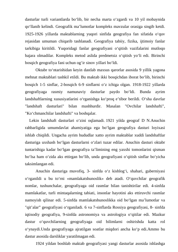 dasturlar turli variantlarda bo‘lib, bir necha marta o‘zgardi va 10 yil mobaynida
qo‘llanib kelindi. Geografik ma’lumotlar kompleks mavzular orasiga singib ketdi.
1925-1926 yillarda maktablarning yuqori sinfida geografiya fan sifatida o‘quv
rejasidan umuman chiqarib tashlanadi. Geografiya tabiiy, fizika, ijtimoiy fanlar
tarkibiga kiritildi. Yuqoridagi  fanlar  geografiyani  o‘qitish vazifalarini  mutloqo
bajara olmadilar. Kompleks metod aslida predmetsiz o‘qitish yo‘li edi. Birinchi
bosqich geografiya fani uchun og‘ir sinov yillari bo‘ldi.
Oktabr to‘ntarishidan keyin dastlab maxsus qarorlar asosida 9 yillik yagona
mehnat maktablari tashkil etildi. Bu maktab ikki bosqichdan iborat bo‘lib, birinchi
bosqich 1-5 sinflar, 2-bosqich 6-9 sinflarni o‘z ichiga olgan. 1918-1922 yillarda
geografiyaga  rasmiy  namunaviy  dasturlar  paydo  bo‘ldi.  Bunda  ayrim
landshaftlarning xususiyatlarini o‘rganishga ko‘proq e’tibor berildi. O‘sha davrlar
"landshaft  dasturlari"  bilan  mashhurdir.  Masalan  "Ovchilar  landshafti",
"Ko‘chmanchilar landshafti" va boshqalar.
   Lekin landshaft dasturlari o‘zini oqlamadi. 1921 yilda geograf D N.Anuchin
rahbarligida  umumdavlat  ahamiyatiga  ega  bo‘lgan  geografiya  dasturi  loyixasi
ishlab chiqildi. Ungacha ayrim hududlar xatto ayrim maktablar xuddi landshaftlar
dasturiga uxshash bo‘lgan dasturlarni o‘zlari tuzar edilar. Anuchin dasturi oktabr
tuntarishiga kadar bo‘lgan geografiya ta’limining eng yaxshi tomonlarini qisman
bo‘lsa ham o‘zida aks ettirgan bo‘lib, unda geografiyani o‘qitish sinflar bo‘yicha
taksimlangan edi.
   
Anuchin dasturiga muvofiq, 3- sinfda o‘z kishlog‘i, shahari, guberniyasi
o‘rganildi  u  bu  to‘rni  «mamlakatshunoslik»  deb  atadi.  O‘quvchilar  geografik
nomlar, tushunchalar, geografiyaga oid rasmlar bilan tanishtirilar edi. 4-sinfda
mamlakatlar, turli mintaqalarning tabiati, insonlar hayotini aks ettiruvchi rasmlar
namoyish qilinar edi. 5-sinfda mamlakatshunoslikka oid bo‘lgan ma’lumotlar va
"qit’alar” geografiyasi o‘rganiladi. 6 va 7-sinflarda Rossiya geografiyasi, 8- sinfda
iqtisodiy geografiya, 9-sinfda astronomiya va astrologiya o‘qitilar edi. Mazkur
dastur  o‘quvchilarning  geografiyaga  oid  bilimlarni  oshirishda  katta  rol
o‘ynaydi.Unda geografiyaga ajratilgan soatlar miqdori ancha ko‘p edi.Ammo bu
dastur asosida darsliklar yaratilmagan edi. 
1924 yildan boshlab maktab geografiyasi yangi dasturlar asosida ishlashga
