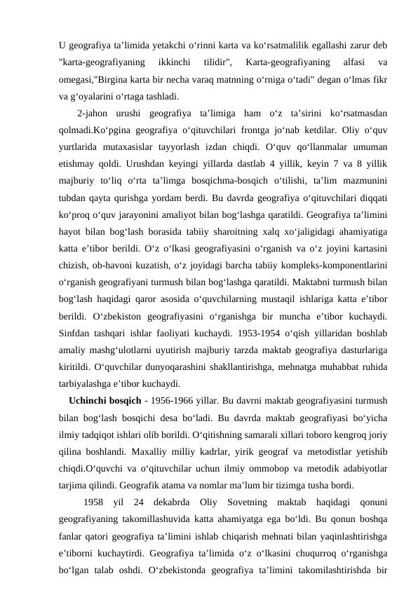 U geografiya ta’limida yetakchi o‘rinni karta va ko‘rsatmalilik egallashi zarur deb
"karta-geografiyaning  ikkinchi  tilidir",  Karta-geografiyaning  alfasi  va
omegasi,"Birgina karta bir necha varaq matnning o‘rniga o‘tadi" degan o‘lmas fikr
va g‘oyalarini o‘rtaga tashladi.
    2-jahon  urushi  geografiya  ta’limiga  ham  o‘z  ta’sirini  ko‘rsatmasdan
qolmadi.Ko‘pgina geografiya o‘qituvchilari frontga jo‘nab ketdilar. Oliy o‘quv
yurtlarida  mutaxasislar  tayyorlash  izdan  chiqdi.  O‘quv  qo‘llanmalar  umuman
etishmay qoldi. Urushdan keyingi yillarda dastlab 4 yillik, keyin 7 va 8 yillik
majburiy  to‘liq  o‘rta  ta’limga  bosqichma-bosqich  o‘tilishi,  ta’lim  mazmunini
tubdan qayta qurishga yordam berdi. Bu davrda geografiya o‘qituvchilari diqqati
ko‘proq o‘quv jarayonini amaliyot bilan bog‘lashga qaratildi. Geografiya ta’limini
hayot bilan bog‘lash borasida tabiiy sharoitning xalq xo‘jaligidagi ahamiyatiga
katta e’tibor berildi. O‘z o‘lkasi geografiyasini o‘rganish va o‘z joyini kartasini
chizish, ob-havoni kuzatish, o‘z joyidagi barcha tabiiy kompleks-komponentlarini
o‘rganish geografiyani turmush bilan bog‘lashga qaratildi. Maktabni turmush bilan
bog‘lash haqidagi qaror asosida o‘quvchilarning mustaqil ishlariga katta e’tibor
berildi.  O‘zbekiston  geografiyasini  o‘rganishga  bir  muncha  e’tibor  kuchaydi.
Sinfdan tashqari ishlar faoliyati kuchaydi. 1953-1954 o‘qish yillaridan boshlab
amaliy mashg‘ulotlarni uyutirish majburiy tarzda maktab geografiya dasturlariga
kiritildi. O‘quvchilar dunyoqarashini shakllantirishga, mehnatga muhabbat ruhida
tarbiyalashga e’tibor kuchaydi.
   Uchinchi bosqich - 1956-1966 yillar. Bu davrni maktab geografiyasini turmush
bilan bog‘lash bosqichi desa bo‘ladi. Bu davrda maktab geografiyasi bo‘yicha
ilmiy tadqiqot ishlari olib borildi. O‘qitishning samarali xillari toboro kengroq joriy
qilina boshlandi. Maxalliy milliy kadrlar, yirik geograf va metodistlar yetishib
chiqdi.O‘quvchi va o‘qituvchilar uchun ilmiy ommobop va metodik adabiyotlar
tarjima qilindi. Geografik atama va nomlar ma’lum bir tizimga tusha bordi.
1958  yil  24  dekabrda  Oliy  Sovetning  maktab  haqidagi  qonuni
geografiyaning takomillashuvida katta ahamiyatga ega bo‘ldi. Bu qonun boshqa
fanlar qatori geografiya ta’limini ishlab chiqarish mehnati bilan yaqinlashtirishga
e’tiborni kuchaytirdi. Geografiya ta’limida o‘z o‘lkasini chuqurroq o‘rganishga
bo‘lgan  talab  oshdi.  O‘zbekistonda  geografiya  ta’limini  takomilashtirishda  bir
