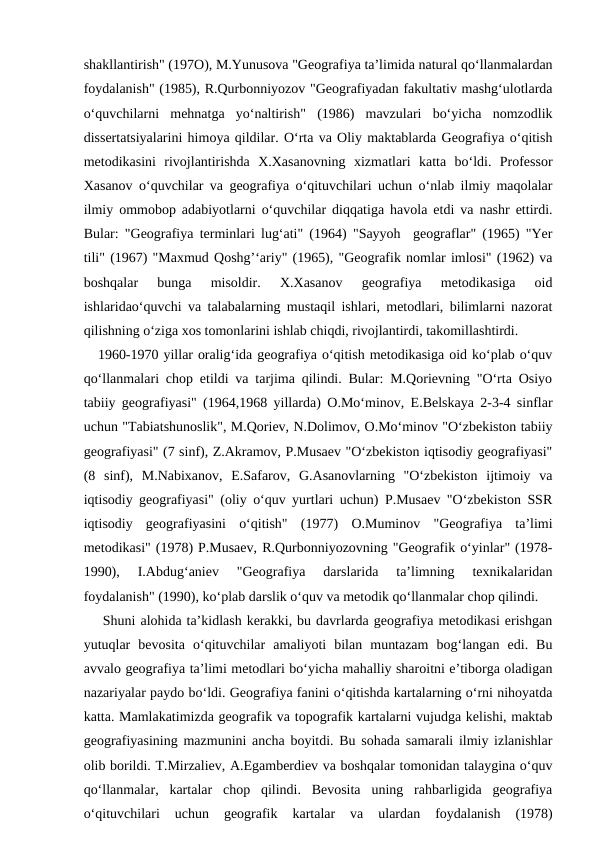 shakllantirish" (197O), M.Yunusova "Geografiya ta’limida natural qo‘llanmalardan
foydalanish" (1985), R.Qurbonniyozov "Geografiyadan fakultativ mashg‘ulotlarda
o‘quvchilarni  mehnatga  yo‘naltirish"  (1986)  mavzulari  bo‘yicha  nomzodlik
dissertatsiyalarini himoya qildilar. O‘rta va Oliy maktablarda Geografiya o‘qitish
metodikasini  rivojlantirishda  X.Xasanovning  xizmatlari  katta  bo‘ldi.  Professor
Xasanov o‘quvchilar va geografiya o‘qituvchilari uchun o‘nlab ilmiy maqolalar
ilmiy ommobop adabiyotlarni o‘quvchilar diqqatiga havola etdi va nashr ettirdi.
Bular: "Geografiya terminlari lug‘ati" (1964) "Sayyoh  geograflar" (1965) "Yer
tili" (1967) "Maxmud Qoshg’‘ariy" (1965), "Geografik nomlar imlosi" (1962) va
boshqalar  bunga  misoldir.  X.Xasanov  geografiya  metodikasiga  oid
ishlaridao‘quvchi va talabalarning mustaqil ishlari, metodlari, bilimlarni nazorat
qilishning o‘ziga xos tomonlarini ishlab chiqdi, rivojlantirdi, takomillashtirdi.
   1960-1970 yillar oralig‘ida geografiya o‘qitish metodikasiga oid ko‘plab o‘quv
qo‘llanmalari chop etildi va tarjima qilindi. Bular: M.Qorievning "O‘rta Osiyo
tabiiy geografiyasi" (1964,1968 yillarda) O.Mo‘minov, E.Belskaya 2-3-4 sinflar
uchun "Tabiatshunoslik", M.Qoriev, N.Dolimov, O.Mo‘minov "O‘zbekiston tabiiy
geografiyasi" (7 sinf), Z.Akramov, P.Musaev "O‘zbekiston iqtisodiy geografiyasi"
(8  sinf),  M.Nabixanov,  E.Safarov,  G.Asanovlarning  "O‘zbekiston  ijtimoiy  va
iqtisodiy geografiyasi" (oliy o‘quv yurtlari uchun) P.Musaev "O‘zbekiston SSR
iqtisodiy  geografiyasini  o‘qitish"  (1977)  O.Muminov  "Geografiya  ta’limi
metodikasi" (1978) P.Musaev, R.Qurbonniyozovning "Geografik o‘yinlar" (1978-
1990),  I.Abdug‘aniev  "Geografiya  darslarida  ta’limning  texnikalaridan
foydalanish" (1990), ko‘plab darslik o‘quv va metodik qo‘llanmalar chop qilindi.
   Shuni alohida ta’kidlash kerakki, bu davrlarda geografiya metodikasi erishgan
yutuqlar  bevosita  o‘qituvchilar  amaliyoti  bilan  muntazam  bog‘langan  edi.  Bu
avvalo geografiya ta’limi metodlari bo‘yicha mahalliy sharoitni e’tiborga oladigan
nazariyalar paydo bo‘ldi. Geografiya fanini o‘qitishda kartalarning o‘rni nihoyatda
katta. Mamlakatimizda geografik va topografik kartalarni vujudga kelishi, maktab
geografiyasining mazmunini ancha boyitdi. Bu sohada samarali ilmiy izlanishlar
olib borildi. T.Mirzaliev, A.Egamberdiev va boshqalar tomonidan talaygina o‘quv
qo‘llanmalar,  kartalar  chop  qilindi.  Bevosita  uning  rahbarligida  geografiya
o‘qituvchilari  uchun  geografik  kartalar  va  ulardan  foydalanish  (1978)
