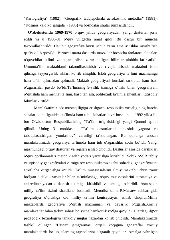 "Kartografiya"  (1982),  "Geografik  tadqiqotlarda  aerokosmik  metodlar"  (1981),
"Kosmos xalq xo‘jaligida" (1985) va boshqalar shular jumlasidandir.
  O‘zbekistonda  1969-1970 o‘quv  yilida  geografiyadan  yangi  dasturlar  joriy
etildi  va  u  1980-81  o‘quv  yiligacha  amal  qildi.  Bu  dastur  bir  muncha
takomillashtirildi. Har bir geografiya kursi uchun zarur amaliy ishlar uyushtirish
qat’iy qilib qo‘yildi. Birinchi marta dasturda mavzular bo‘yicha fanlararo aloqalar,
o‘quvchilar  bilimi  va  bajara  olishi  zarur  bo‘lgan  bilimlar  alohida  ko‘rsatildi.
Umumta’lim  maktablarni  takomillashtirish  va  rivojlantirishda  maktabni  isloh
qilishga tayyorgarlik ishlari ko‘rib chiqildi. Isloh geografiya ta’limi mazmuniga
ham ta’sir qilmasdan qolmadi. Maktab geografiyasi kurslari tarkibida ham bazi
o‘zgarishlar paydo bo‘ldi.Ta’limning 9-yillik tizimga o‘tishi bilan geografiyani
o‘qitishda ham mehnat ta’limi, kasb tanlash, politexnik ta’lim elementlari, iqtisodiy
bilimlar kiritildi. 
Mamlakatimiz o‘z mustaqilligiga erishgach, respublika xo‘jaligining barcha
sohalarida bo‘lganidek ta’limda ham tub islohatlar davri boshlandi.  1992 yilda ilk
bor  O‘zbekiston  Respublikasining  "Ta’lim  to‘g‘risida"gi  yangi  Qonuni  qabul
qilindi.  Uning  3-  moddasida  "Ta’lim  dasturlarini  tanlashda  yagona  va
tabaqalashtirilgan  yondashuv"  zarurligi  ta’kidlangan.  Bu  qonunga  asosan
mamlakatimizda geografiya ta’limida ham tub o‘zgarishlar sodir bo‘ldi. Yangi
mazmundagi o‘quv dasturlar va rejalari ishlab chiqildi. Dasturlar asosida darsliklar,
o‘quv qo‘llanmalari metodik adabiyotlari yaratishga kirishildi. Sobik SSSR tabiiy
va iqtisodiy geografiyalari o‘rniga o‘z respublikamizni shu sohadagi geografiyasini
atroflicha o‘rganishga o‘tildi. Ta’lim muassasalarini ilmiy maktab uchun zarur
bo‘lgan didaktik vositalar bilan ta’minlashga, o‘quv muassasalarini atestatsiya va
ankreditatsiyadan  o‘tkazish  tizimiga  kirishildi  va  amalga  oshirildi.  Asta-sekin
milliy  ta’lim  tizimi  shakllana  boshladi.  Metodist  olim  P.Musaev  rahbarligida
geografiya  o‘qitishga  oid  milliy  ta’lim  kontsepsiyasi  ishlab  chiqildi.Milliy
maktablarda  geografiya  o‘qitish  mazmunan  va  deyarlik  o‘zgardi.Xorijiy
mamlakatlar bilan ta’lim sohasi bo‘yicha hamkorlik yo‘lga qo‘yildi. Ulardagi ilg‘or
pedagogik texnologiya tankidiy nuqtai nazardan ko‘rib chiqildi. Mamlakatimizda
tashkil  qilingan  "Ustoz"  jamg‘armasi  orqali  ko‘pgina  geograflar  xorijiy
mamlakatlarda bo‘lib, ularning tajribalarini o‘rganib qaytdilar. Amalga oshrilgan
