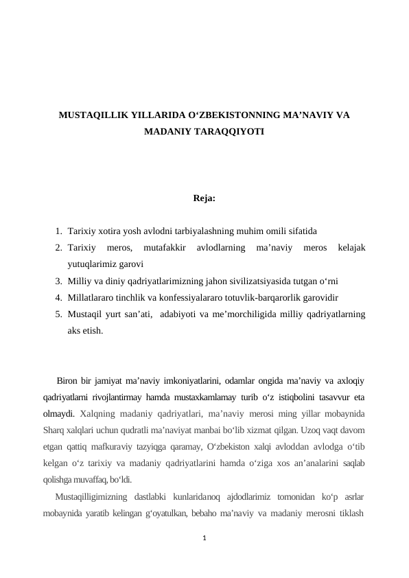 MUSTAQILLIK YILLARIDA O‘ZBEKISTONNING MA’NAVIY VA
MADANIY TARAQQIYOTI
Reja:
1. Tarixiy xotira yosh avlodni tarbiyalashning muhim omili sifatida
2. Tarixiy  meros,  mutafakkir  avlodlarning  ma’naviy  meros  kelajak
yutuqlarimiz garovi
3. Milliy va diniy qadriyatlarimizning jahon sivilizatsiyasida tutgan o‘rni
4. Millatlararo tinchlik va konfessiyalararo totuvlik-barqarorlik garovidir
5. Mustaqil yurt san’ati,  adabiyoti va me’morchiligida milliy qadriyatlarning
aks etish.
Biron bir jamiyat ma’naviy imkoniyatlarini, odamlar ongida ma’naviy va axloqiy
qadriyatlarni rivojlantirmay hamda mustaxkamlamay  turib o‘z istiqbolini tasavvur eta
olmaydi.  Xalqning madaniy qadriyatlari, ma’naviy  merosi ming yillar mobaynida
Sharq xalqlari uchun qudratli ma’naviyat manbai bo‘lib xizmat qilgan. Uzoq vaqt davom
etgan qattiq mafkuraviy tazyiqga qaramay, O‘zbekiston xalqi avloddan avlodga o‘tib
kelgan o‘z tarixiy va madaniy qadriyatlarini hamda o‘ziga xos an’analarini  saqlab
qolishga muvaffaq, bo‘ldi.
Mustaqilligimizning  dastlabki  kunlaridanoq  ajdodlarimiz  tomonidan  ko‘p  asrlar
mobaynida yaratib kelingan g‘oyatulkan, bebaho ma’naviy va madaniy merosni tiklash
1
