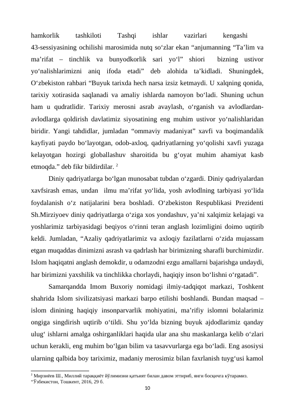 hamkorlik
 
tashkiloti
 
Tashqi
 
ishlar
 
vazirlari
 
kengashi
 
43-sessiyasining ochilishi marosimida nutq so‘zlar ekan “anjumanning “Ta’lim va
ma’rifat  –  tinchlik  va  bunyodkorlik  sari  yo‘l”  shiori   bizning  ustivor
yo‘nalishlarimizni  aniq  ifoda  etadi”  deb  alohida  ta’kidladi.  Shuningdek,
O‘zbekiston rahbari “Buyuk tarixda hech narsa izsiz ketmaydi. U xalqning qonida,
tarixiy xotirasida saqlanadi va amaliy ishlarda namoyon bo‘ladi. Shuning uchun
ham  u  qudratlidir.  Tarixiy  merosni  asrab  avaylash,  o‘rganish  va  avlodlardan-
avlodlarga qoldirish davlatimiz siyosatining eng muhim ustivor yo‘nalishlaridan
biridir. Yangi tahdidlar, jumladan “ommaviy madaniyat” xavfi va boqimandalik
kayfiyati paydo bo‘layotgan, odob-axloq, qadriyatlarning yo‘qolishi xavfi yuzaga
kelayotgan  hozirgi  globallashuv  sharoitida  bu  g‘oyat  muhim  ahamiyat  kasb
etmoqda.” deb fikr bildirdilar. 2
Diniy qadriyatlarga bo‘lgan munosabat tubdan o‘zgardi. Diniy qadriyalardan
xavfsirash emas, undan  ilmu ma’rifat yo‘lida, yosh avlodlning tarbiyasi yo‘lida
foydalanish  o‘z natijalarini  bera boshladi.  O‘zbekiston  Respublikasi  Prezidenti
Sh.Mirziyoev diniy qadriyatlarga o‘ziga xos yondashuv, ya’ni xalqimiz kelajagi va
yoshlarimiz tarbiyasidagi beqiyos o‘rinni teran anglash lozimligini doimo uqtirib
keldi. Jumladan, “Azaliy qadriyatlarimiz va axloqiy fazilatlarni o‘zida mujassam
etgan muqaddas dinimizni asrash va qadrlash har birimizning sharafli burchimizdir.
Islom haqiqatni anglash demokdir, u odamzodni ezgu amallarni bajarishga undaydi,
har birimizni yaxshilik va tinchlikka chorlaydi, haqiqiy inson bo‘lishni o‘rgatadi”.
Samarqandda Imom Buxoriy nomidagi  ilmiy-tadqiqot  markazi, Toshkent
shahrida Islom sivilizatsiyasi markazi barpo etilishi boshlandi. Bundan maqsad –
islom  dinining haqiqiy insonparvarlik mohiyatini, ma’rifiy islomni  bolalarimiz
ongiga singdirish uqtirib o‘tildi. Shu yo‘lda bizning buyuk ajdodlarimiz qanday
ulug‘ ishlarni amalga oshirganliklari haqida ular ana shu maskanlarga kelib o‘zlari
uchun kerakli, eng muhim bo‘lgan bilim va tasavvurlarga ega bo‘ladi. Eng asosiysi
ularning qalbida boy tariximiz, madaniy merosimiz bilan faxrlanish tuyg‘usi kamol
2 Мирзиёев Ш., Миллий тараққиёт йўлимизни қатъият билан давом эттириб, янги босқичга кўтарамиз.  
“Ўзбекистон, Тошкент, 2016, 29 б.
10
