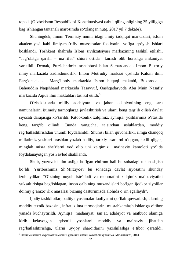 topadi (O‘zbekiston Respublikasi Konstitutsiyasi qabul qilinganligining 25 yilligiga
bag‘ishlangan tantanali marosimda so‘zlangan nutq, 2017 yil 7 dekabr).
Shuningdek, Imom Termiziy nomlaridagi ilmiy tadqiqot markazlari, islom
akademiyasi  kabi  ilmiy-ma’rifiy  muassasalar  faoliyatini  yo‘lga  qo‘yish  ishlari
boshlandi.  Toshkent  shahrida  Islom  sivilizatsiyasi  markazining  tashkil  etilishi,
“Jag‘olatga  qarshi  –  ma’rifat”  shiori  ostida   kurash  olib  borishga  imkoniyat
yaratildi.  Demak,  Prezidentimiz  tashabbusi  bilan  Samarqandda  Imom  Buxoriy
ilmiy markazida xadisshunoslik, Imom Motrudiy markazi qoshida Kalom ilmi,
Farg‘onada  -   Marg‘iloniy  markazida  Islom  huquqi  maktabi,  Buxoroda  –
Bahouddin Naqshband markazida Tasavvuf, Qashqadaryoda Abu Muin Nasafiy
markazida Aqida ilmi maktablari tashkil etildi.3
O‘zbekistonda  milliy  adabiyotni  va  jahon  adabiyotining  eng  sara
namunalarini ijtimoiy tarmoqlarga joylashtirish va ularni keng targ‘ib qilish davlat
siyosati darajasiga ko‘tarildi. Kitobxonlik xalqimiz, ayniqsa, yoshlarimiz o‘rtasida
keng  targ‘ib  qilindi.  Bunda  yangicha,  ta’sirchan  uslublardan,  moddiy
rag‘batlashtirishdan unumli foydalanildi. Shunisi bilan quvonarliki, ilmga chanqoq
millatimiz yoshlari orasidan yuzlab badiiy, tarixiy asarlarni o‘qigan, taxlil qilgan,
minglab  misra  she’rlarni  yod  olib  uni  xalqimiz   ma’naviy  kamoloti  yo‘lida
foydalanayotgan yosh avlod shakllandi.
Shoir, yozuvchi, ilm axliga bo‘lgan ehtirom hali bu sohadagi ulkan siljish
bo‘ldi.  Yurtboshimiz  Sh.Mirziyoev  bu  sohadagi  davlat  siyosatini  shunday
izohlaydilar:  “O‘zining  noyob  iste’dodi  va  mohoratini  xalqimiz  ma’naviyatini
yuksaltirishga bag‘ishlagan, inson qalbining muxandislari bo‘lgan ijodkor ziyolilar
doimiy g‘amxo‘rlik masalasi bizning dasturimizda alohida o‘rin egallaydi”.
Ijodiy tashkilotlar, badiiy uyushmalar faoliyatini qo‘llab-quvvatlash, ularning
moddiy texnik bazasini, infratuzilma tarmoqlarini mustahkamlash ishlariga e’tibor
yanada kuchaytirildi. Ayniqsa, madaniyat, san’at, adabiyot va matbuot olamiga
kirib  kelayotgan  iqtisorli  yoshlarni  moddiy  va  ma’naviy  jihatdan
rag‘batlashtirishga,  ularni  uy-joy  sharoitlarini  yaxshilashga  e’tibor  qaratildi.
3 Олий мажлисга мурожаатномасини ўрганиш илмий-оммабоп қўлланма. Маънавият”, 2013.
11
