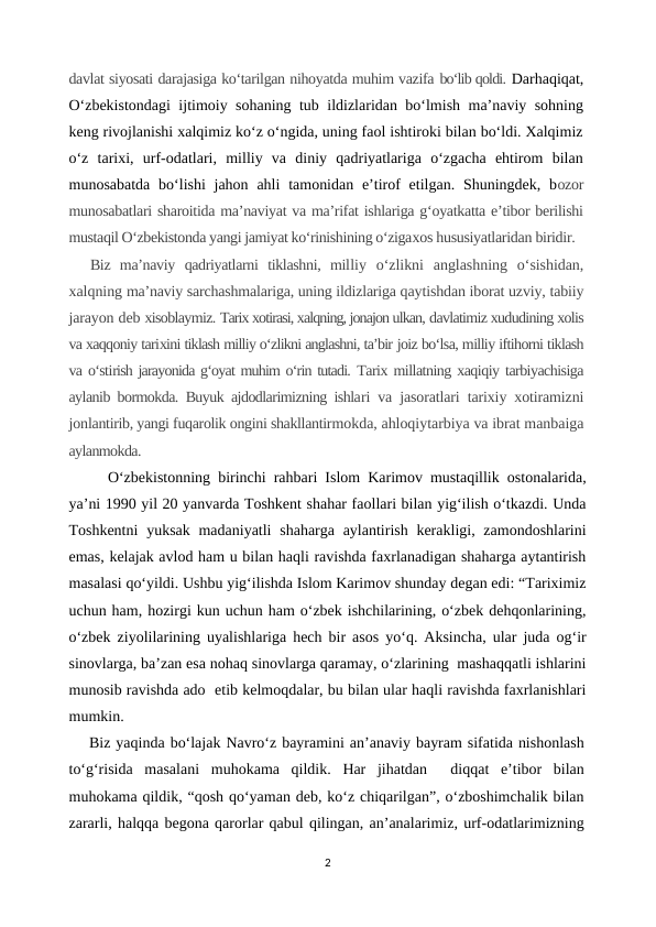 davlat siyosati darajasiga ko‘tarilgan nihoyatda muhim vazifa bo‘lib qoldi. Darhaqiqat,
O‘zbekistondagi  ijtimoiy sohaning tub ildizlaridan bo‘lmish ma’naviy sohning
keng rivojlanishi xalqimiz ko‘z o‘ngida, uning faol ishtiroki bilan bo‘ldi. Xalqimiz
o‘z  tarixi,  urf-odatlari,  milliy  va  diniy  qadriyatlariga  o‘zgacha  ehtirom  bilan
munosabatda  bo‘lishi  jahon  ahli  tamonidan  e’tirof  etilgan. Shuningdek, bozor
munosabatlari sharoitida ma’naviyat va ma’rifat ishlariga g‘oyatkatta e’tibor berilishi
mustaqil O‘zbekistonda yangi jamiyat ko‘rinishining o‘zigaxos hususiyatlaridan biridir.
Biz  ma’naviy  qadriyatlarni  tiklashni,  milliy  o‘zlikni  anglashning  o‘sishidan,
xalqning ma’naviy sarchashmalariga, uning ildizlariga qaytishdan iborat uzviy, tabiiy
jarayon deb xisoblaymiz. Tarix xotirasi, xalqning, jonajon ulkan, davlatimiz xududining xolis
va xaqqoniy tarixini tiklash milliy o‘zlikni anglashni, ta’bir joiz bo‘lsa, milliy iftihorni tiklash
va o‘stirish jarayonida g‘oyat muhim o‘rin tutadi. Tarix millatning xaqiqiy tarbiyachisiga
aylanib bormokda. Buyuk ajdodlarimizning ishlari va jasoratlari tarixiy xotiramizni
jonlantirib, yangi fuqarolik ongini shakllantirmokda, ahloqiytarbiya va ibrat manbaiga
aylanmokda.
O‘zbekistonning birinchi rahbari Islom Karimov mustaqillik ostonalarida,
ya’ni 1990 yil 20 yanvarda Toshkent shahar faollari bilan yig‘ilish o‘tkazdi. Unda
Toshkentni  yuksak madaniyatli  shaharga aylantirish kerakligi, zamondoshlarini
emas, kelajak avlod ham u bilan haqli ravishda faxrlanadigan shaharga aytantirish
masalasi qo‘yildi. Ushbu yig‘ilishda Islom Karimov shunday degan edi: “Tariximiz
uchun ham, hozirgi kun uchun ham o‘zbek ishchilarining, o‘zbek dehqonlarining,
o‘zbek ziyolilarining uyalishlariga hech bir asos yo‘q. Aksincha, ular juda og‘ir
sinovlarga, ba’zan esa nohaq sinovlarga qaramay, o‘zlarining  mashaqqatli ishlarini
munosib ravishda ado  etib kelmoqdalar, bu bilan ular haqli ravishda faxrlanishlari
mumkin.
Biz yaqinda bo‘lajak Navro‘z bayramini an’anaviy bayram sifatida nishonlash
to‘g‘risida  masalani  muhokama  qildik.  Har  jihatdan   diqqat  e’tibor  bilan
muhokama qildik, “qosh qo‘yaman deb, ko‘z chiqarilgan”, o‘zboshimchalik bilan
zararli, halqqa begona qarorlar qabul qilingan, an’analarimiz, urf-odatlarimizning
2
