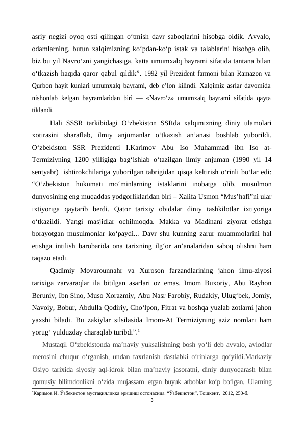 asriy negizi oyoq osti qilingan o‘tmish davr saboqlarini hisobga oldik. Avvalo,
odamlarning, butun xalqimizning ko‘pdan-ko‘p istak va talablarini hisobga olib,
biz bu yil Navro‘zni yangichasiga, katta umumxalq bayrami sifatida tantana bilan
o‘tkazish haqida qaror qabul qildik”.  1992 yil Prezident farmoni bilan Ramazon va
Qurbon hayit kunlari umumxalq bayrami, deb e’lon kilindi. Xalqimiz asrlar davomida
nishonlab kelgan  bayramlaridan biri — «Navro‘z» umumxalq bayrami  sifatida qayta
tiklandi.
Hali  SSSR  tarkibidagi  O‘zbekiston  SSRda  xalqimizning diniy ulamolari
xotirasini  sharaflab,  ilmiy  anjumanlar  o‘tkazish  an’anasi  boshlab  yuborildi.
O‘zbekiston  SSR  Prezidenti  I.Karimov  Abu  Iso  Muhammad  ibn  Iso  at-
Termiziyning 1200 yilligiga bag‘ishlab o‘tazilgan ilmiy anjuman (1990 yil 14
sentyabr)  ishtirokchilariga yuborilgan tabrigidan qisqa keltirish o‘rinli bo‘lar edi:
“O‘zbekiston  hukumati  mo‘minlarning  istaklarini  inobatga  olib,  musulmon
dunyosining eng muqaddas yodgorliklaridan biri – Xalifa Usmon “Mus’hafi”ni ular
ixtiyoriga  qaytarib  berdi.  Qator  tarixiy  obidalar  diniy  tashkilotlar  ixtiyoriga
o‘tkazildi.  Yangi  masjidlar  ochilmoqda.  Makka  va  Madinani  ziyorat  etishga
borayotgan musulmonlar ko‘paydi... Davr shu kunning zarur muammolarini hal
etishga intilish barobarida ona tarixning ilg‘or an’analaridan saboq olishni ham
taqazo etadi.
Qadimiy  Movarounnahr  va  Xuroson  farzandlarining  jahon  ilmu-ziyosi
tarixiga zarvaraqlar ila bitilgan asarlari oz emas. Imom Buxoriy, Abu Rayhon
Beruniy, Ibn Sino, Muso Xorazmiy, Abu Nasr Farobiy, Rudakiy, Ulug‘bek, Jomiy,
Navoiy, Bobur, Abdulla Qodiriy, Cho‘lpon, Fitrat va boshqa yuzlab zotlarni jahon
yaxshi biladi. Bu zakiylar silsilasida Imom-At Termiziyning aziz nomlari ham
yorug‘ yulduzday charaqlab turibdi”.1
Mustaqil O‘zbekistonda ma’naviy yuksalishning bosh yo‘li deb avvalo, avlodlar
merosini chuqur o‘rganish, undan faxrlanish dastlabki o‘rinlarga qo‘yildi.Markaziy
Osiyo tarixida siyosiy aql-idrok  bilan ma’naviy jasoratni, diniy dunyoqarash  bilan
qomusiy bilimdonlikni o‘zida mujassam  etgan buyuk arboblar ko‘p bo‘lgan.  Ularning
1Каримов И. Ўзбекистон мустақилликка эришиш остонасида. “Ўзбекистон”, Тошкент,  2012, 250-б.
3
