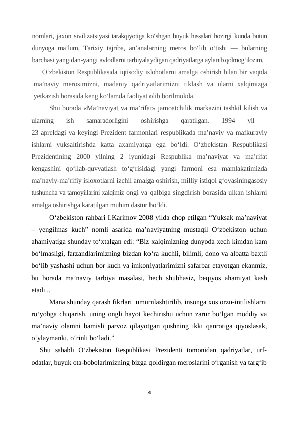 nomlari, jaxon sivilizatsiyasi tarakqiyotiga ko‘shgan buyuk hissalari hozirgi kunda butun
dunyoga ma’lum.  Tarixiy tajriba, an’analarning meros bo‘lib o‘tishi — bularning
barchasi yangidan-yangi avlodlarni tarbiyalaydigan qadriyatlarga aylanib qolmog‘ilozim. 
O‘zbekiston Respublikasida iqtisodiy islohotlarni amalga oshirish bilan bir vaqtda
ma’naviy  merosimizni,  madaniy  qadriyatlarimizni  tiklash  va  ularni  xalqimizga
yetkazish borasida keng ko‘lamda faoliyat olib borilmokda.
Shu borada «Ma’naviyat va ma’rifat» jamoatchilik markazini tashkil kilish va
ularning  ish  samaradorligini  oshirishga  qaratilgan.  1994  yil
 
23 apreldagi va keyingi Prezident farmonlari respublikada ma’naviy va mafkuraviy
ishlarni  yuksaltirishda  katta  axamiyatga  ega  bo‘ldi.  O‘zbekistan  Respublikasi
Prezidentining  2000  yilning  2  iyunidagi  Respublika  ma’naviyat  va  ma’rifat
kengashini  qo‘llab-quvvatlash  to‘g‘risidagi  yangi  farmoni  esa  mamlakatimizda
ma’naviy-ma’rifiy isloxotlarni izchil amalga oshirish, milliy istiqol g‘oyasiningasosiy
tushuncha va tamoyillarini xalqimiz ongi va qalbiga singdirish borasida ulkan ishlarni
amalga oshirishga karatilgan muhim dastur bo‘ldi. 
O‘zbekiston rahbari I.Karimov 2008 yilda chop etilgan “Yuksak ma’naviyat
– yengilmas kuch” nomli asarida ma’naviyatning mustaqil  O‘zbekiston uchun
ahamiyatiga shunday to‘xtalgan edi: “Biz xalqimizning dunyoda xech kimdan kam
bo‘lmasligi, farzandlarimizning bizdan ko‘ra kuchli, bilimli, dono va albatta baxtli
bo‘lib yashashi uchun bor kuch va imkoniyatlarimizni safarbar etayotgan ekanmiz,
bu borada  ma’naviy tarbiya masalasi,  hech  shubhasiz,  beqiyos  ahamiyat  kasb
etadi...
Mana shunday qarash fikrlari  umumlashtirilib, insonga xos orzu-intilishlarni
ro‘yobga chiqarish, uning ongli hayot kechirishu uchun zarur bo‘lgan moddiy va
ma’naviy olamni bamisli parvoz qilayotgan qushning ikki qanrotiga qiyoslasak,
o‘ylaymanki, o‘rinli bo‘ladi.”
Shu  sababli  O‘zbekiston  Respublikasi  Prezidenti  tomonidan  qadriyatlar,  urf-
odatlar, buyuk ota-bobolarimizning bizga qoldirgan meroslarini o‘rganish va targ‘ib
4
