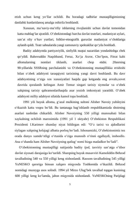 etish  uchun  keng  yo‘llar  ochildi.  Bu  boradagi  tadbirlar  mustaqilligimizning
dastlabki kunlaridanoq amalga oshirila boshlandi. 
Xususan, ma’naviy-ma’rifiy ishlarning rivojlanishi uchun davlat tomonidan
katta mablag‘lar ajratildi. O‘zbekistondagi barcha davlat teatrlari, madaniyat uylari,
san’at  oliy  o‘kuv  yurtlari,  folklor-etnografik  guruxlar  madaniyat  o‘choklariga
aylanib qoldi. Teatr sahnalarida yangi zamonaviy spektakllar qo‘yila boshladi. 
Badiiy adabiyotda partiyaviylik, sinfiylik nuqtai nazaridan yondashishga chek
qo‘yildi. Bahovuddin  Naqshband,  Feruz,  Xo‘ja  Axror,  Cho‘lpon,  Fitrat  kabi
allomalarning  nomlari  tiklanib,  asarlari  chop
 etidsi.
 20asrning
90-yillarida SSSRning parchalanishi va O‘zbekistonning mustaqillikka erishishi
bilan o‘zbek  adabiyoti  taraqqiyoti  tarixining yangi  davri  boshlandi. Bu davr
adabiyotining  o‘ziga  xos  xususiyatlari  haqida  gap  ketganda  eng  avvalo,sovet
davrida  qoralanib  kelingan  Amir  Temur  singari  tarixiy  siymolar  va  o‘zbek
xalqining tarixiy qahramonlarihaqida asar  yozish imkoniyati yaratildi.  O‘zbek
adabiyoti milliy adabiyot sifatida kamol topa boshladi.
1991 yili buyuk alloma, g‘azal mulkining sultoni Alisher Navoiy yubileyini
o‘tkazish katta voqea  bo‘ldi. Bu tantanaga bag‘ishlanib respublikamizda shoirning
asarlari  nashrdan  chikarildi.  Alisher  Navoiyning  550  yilligi  munosabati  bilan
xaykalning ochilish marosimida (1991 yil 1 oktyabr) O‘zbekiston Respublikasi
Prezidenti  I.Karimov  shunday  niyat  bildirgan  edi:  “O‘z  tarixi  va  ajdodlarini
siylagan xalqning kelajagi albatta porloq bo‘ladi. Ishonamizki, O‘zbekistonimiz tez
orada dunyo xamdo‘stligi o‘rtasida o‘ziga munosib o‘rinni egallaydi, inshoollo.
Ana o‘shanda ham Alisher Navoiyning qutlug‘ nomi bizga madadkor bo‘ladi”.
O‘zbekistonning  mustaqilligi  natijasida  badiiy ijod,  tasviriy  san’atga  e’tibor
davlat siyosati darajasiga ko‘tarildi. Sharqning buyuk musavviri Kamoliddin Behzod
tavalludining 540 va 550 yilligi keng nishonlandi. Rassom tavalludining 545 yilligi
YuNESKO  qaroriga  binoan  xalqaro  miqyosda  Toshkentda  o‘tkazildi.  Behzod
nomidagi muzeyga asos solindi. 1994 yil Mirzo Ulug‘bek tavallud topgan kunining
600 yilligi  keng ko‘lamda, jahon miqyosida nishonlandi. YuNESKOning Parijdagi
5
