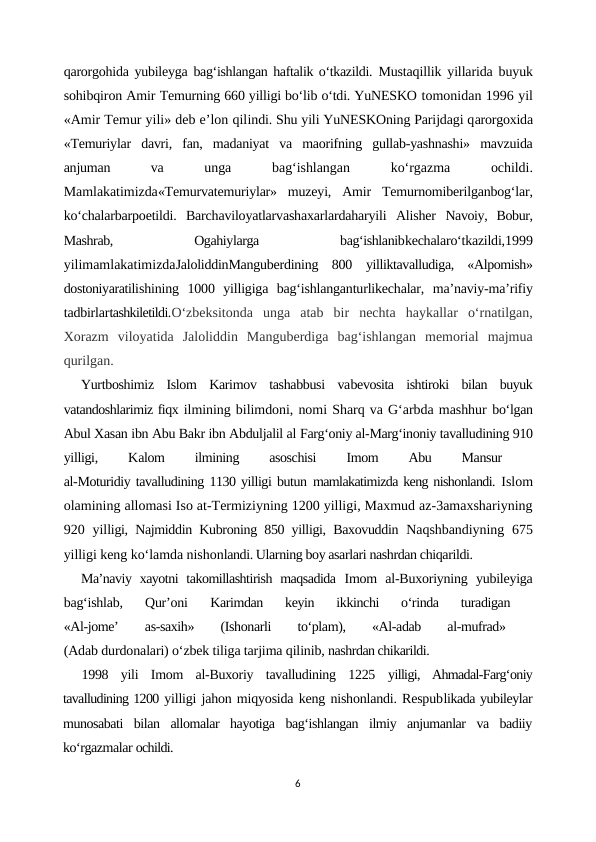 qarorgohida yubileyga  bag‘ishlangan haftalik o‘tkazildi.  Mustaqillik yillarida buyuk
sohibqiron Amir Temurning 660 yilligi bo‘lib o‘tdi. YuNESKO tomonidan 1996 yil
«Amir Temur yili» deb e’lon qilindi. Shu yili YuNESKOning Parijdagi qarorgoxida
«Temuriylar  davri,  fan,  madaniyat  va  maorifning  gullab-yashnashi»  mavzuida
anjuman
 
va
 unga
 
bag‘ishlangan
 
ko‘rgazma
 
ochildi.
Mamlakatimizda«Temurvatemuriylar»  muzeyi,  Amir  Temurnomiberilganbog‘lar,
ko‘chalarbarpoetildi.  Barchaviloyatlarvashaxarlardaharyili  Alisher  Navoiy,  Bobur,
Mashrab,
 
Ogahiylarga
 
bag‘ishlanibkechalaro‘tkazildi,1999
yilimamlakatimizdaJaloliddinManguberdining  800  yilliktavalludiga,  «Alpomish»
dostoniyaratilishining  1000  yilligiga  bag‘ishlanganturlikechalar,  ma’naviy-ma’rifiy
tadbirlartashkiletildi.O‘zbeksitonda  unga  atab  bir  nechta  haykallar  o‘rnatilgan,
Xorazm  viloyatida  Jaloliddin  Manguberdiga  bag‘ishlangan  memorial  majmua
qurilgan.
Yurtboshimiz  Islom  Karimov  tashabbusi  vabevosita  ishtiroki  bilan  buyuk
vatandoshlarimiz fiqx ilmining bilimdoni, nomi Sharq va G‘arbda mashhur bo‘lgan
Abul Xasan ibn Abu Bakr ibn Abduljalil al Farg‘oniy al-Marg‘inoniy tavalludining 910
yilligi,
 
Kalom
 
ilmining
 
asoschisi
 
Imom
 
Abu
 
Mansur
 
al-Moturidiy tavalludining 1130 yilligi butun mamlakatimizda keng nishonlandi. Islom
olamining allomasi Iso at-Termiziyning 1200 yilligi, Maxmud az-3amaxshariyning
920 yilligi, Najmiddin Kubroning 850 yilligi, Baxovuddin  Naqshbandiyning  675
yilligi keng ko‘lamda nishonlandi. Ularning boy asarlari nashrdan chiqarildi.
Ma’naviy xayotni  takomillashtirish maqsadida  Imom  al-Buxoriyning  yubileyiga
bag‘ishlab,  Qur’oni
 Karimdan  keyin  ikkinchi  o‘rinda  turadigan
 
«Al-jome’
 
as-saxih»
 
(Ishonarli
 
to‘plam),
 
«Al-adab
 
al-mufrad»
 
(Adab durdonalari) o‘zbek tiliga tarjima qilinib, nashrdan chikarildi.
1998  yili  Imom  al-Buxoriy  tavalludining  1225  yilligi,  Ahmadal-Farg‘oniy
tavalludining 1200 yilligi jahon miqyosida keng nishonlandi. Respublikada yubileylar
munosabati  bilan  allomalar  hayotiga  bag‘ishlangan  ilmiy  anjumanlar  va  badiiy
ko‘rgazmalar ochildi.
6
