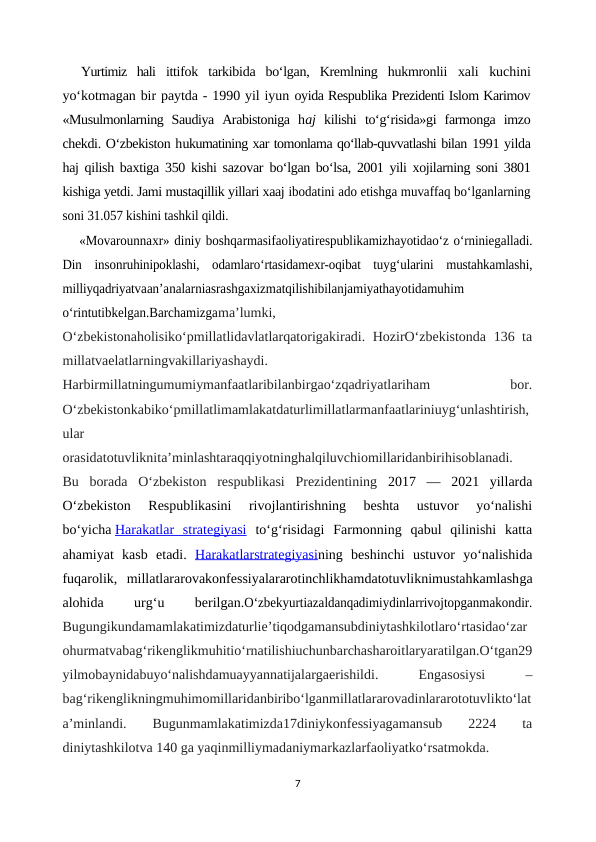 Yurtimiz  hali  ittifok  tarkibida  bo‘lgan,  Kremlning  hukmronlii  xali  kuchini
yo‘kotmagan bir paytda - 1990 yil iyun oyida Respublika Prezidenti Islom Karimov
«Musulmonlarning  Saudiya  Arabistoniga  haj  kilishi  to‘g‘risida»gi  farmonga  imzo
chekdi. O‘zbekiston hukumatining xar tomonlama qo‘llab-quvvatlashi bilan 1991 yilda
haj qilish baxtiga 350 kishi sazovar  bo‘lgan bo‘lsa, 2001 yili xojilarning soni 3801
kishiga yetdi. Jami mustaqillik yillari xaaj ibodatini ado etishga muvaffaq bo‘lganlarning
soni 31.057 kishini tashkil qildi.
«Movarounnaxr» diniy boshqarmasifaoliyatirespublikamizhayotidao‘z o‘rniniegalladi.
Din  insonruhinipoklashi,  odamlaro‘rtasidamexr-oqibat  tuyg‘ularini  mustahkamlashi,
milliyqadriyatvaan’analarniasrashgaxizmatqilishibilanjamiyathayotidamuhim
o‘rintutibkelgan.Barchamizgama’lumki,
O‘zbekistonaholisiko‘pmillatlidavlatlarqatorigakiradi. HozirO‘zbekistonda 136 ta
millatvaelatlarningvakillariyashaydi.
Harbirmillatningumumiymanfaatlaribilanbirgao‘zqadriyatlariham
 
bor.
O‘zbekistonkabiko‘pmillatlimamlakatdaturlimillatlarmanfaatlariniuyg‘unlashtirish,
ular
orasidatotuvliknita’minlashtaraqqiyotninghalqiluvchiomillaridanbirihisoblanadi.
Bu  borada  O‘zbekiston  respublikasi  Prezidentining  2017  —  2021  yillarda
O‘zbekiston  Respublikasini  rivojlantirishning  beshta  ustuvor  yo‘nalishi
bo‘yicha Harakatlar  strategiyasi to‘g‘risidagi  Farmonning  qabul  qilinishi  katta
ahamiyat  kasb  etadi.  Harakatlarstrategiyasining  beshinchi  ustuvor  yo‘nalishida
fuqarolik,  millatlararovakonfessiyalararotinchlikhamdatotuvliknimustahkamlashga
alohida
 
urg‘u
 
berilgan.O‘zbekyurtiazaldanqadimiydinlarrivojtopganmakondir.
Bugungikundamamlakatimizdaturlie’tiqodgamansubdiniytashkilotlaro‘rtasidao‘zar
ohurmatvabag‘rikenglikmuhitio‘rnatilishiuchunbarchasharoitlaryaratilgan.O‘tgan29
yilmobaynidabuyo‘nalishdamuayyannatijalargaerishildi.
 
Engasosiysi
 
–
bag‘rikenglikningmuhimomillaridanbiribo‘lganmillatlararovadinlararototuvlikto‘lat
a’minlandi.  Bugunmamlakatimizda17diniykonfessiyagamansub
 2224  ta
diniytashkilotva 140 ga yaqinmilliymadaniymarkazlarfaoliyatko‘rsatmokda.
7
