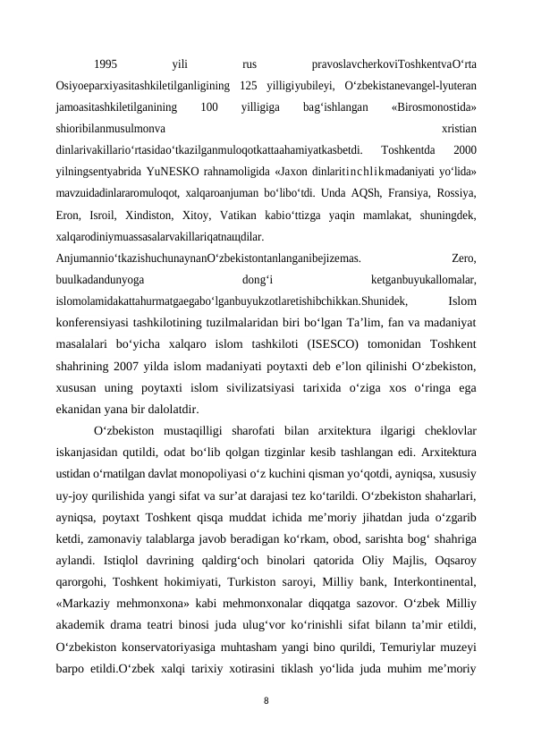 1995
 
yili
 
rus
 
pravoslavcherkoviToshkentvaO‘rta
Osiyoeparxiyasitashkiletilganligining  125  yilligiyubileyi,  O‘zbekistanevangel-lyuteran
jamoasitashkiletilganining
 
100
 
yilligiga
 
bag‘ishlangan
 
«Birosmonostida»
shioribilanmusulmonva
 
xristian
dinlarivakillario‘rtasidao‘tkazilganmuloqotkattaahamiyatkasbetdi.  Toshkentda  2000
yilningsentyabrida YuNESKO rahnamoligida «Jaxon dinlaritinchlikmadaniyati yo‘lida»
mavzuidadinlararomuloqot, xalqaroanjuman bo‘libo‘tdi. Unda AQSh,  Fransiya, Rossiya,
Eron,  Isroil,  Xindiston,  Xitoy,  Vatikan  kabio‘ttizga  yaqin  mamlakat,  shuningdek,
xalqarodiniymuassasalarvakillariqatnaщdilar.
Anjumannio‘tkazishuchunaynanO‘zbekistontanlanganibejizemas.
 
Zero,
buulkadandunyoga
 
dong‘i
 
ketganbuyukallomalar,
islomolamidakattahurmatgaegabo‘lganbuyukzotlaretishibchikkan.Shunidek,  
 Islom
konferensiyasi tashkilotining tuzilmalaridan biri bo‘lgan Ta’lim, fan va madaniyat
masalalari  bo‘yicha  xalqaro  islom  tashkiloti  (ISESCO)  tomonidan  Toshkent
shahrining 2007 yilda islom madaniyati poytaxti deb e’lon qilinishi O‘zbekiston,
xususan  uning  poytaxti  islom  sivilizatsiyasi  tarixida  o‘ziga  xos  o‘ringa  ega
ekanidan yana bir dalolatdir.
O‘zbekiston  mustaqilligi  sharofati  bilan  arxitektura  ilgarigi  cheklovlar
iskanjasidan qutildi, odat bo‘lib qolgan tizginlar kesib tashlangan edi. Arxitektura
ustidan o‘rnatilgan davlat monopoliyasi o‘z kuchini qisman yo‘qotdi, ayniqsa, xususiy
uy-joy qurilishida yangi sifat va sur’at darajasi tez ko‘tarildi. O‘zbekiston shaharlari,
ayniqsa,  poytaxt Toshkent qisqa muddat ichida me’moriy jihatdan juda o‘zgarib
ketdi, zamonaviy talablarga javob beradigan ko‘rkam, obod, sarishta bog‘ shahriga
aylandi.  Istiqlol  davrining  qaldirg‘och  binolari  qatorida  Oliy  Majlis,  Oqsaroy
qarorgohi, Toshkent hokimiyati, Turkiston saroyi, Milliy bank, Interkontinental,
«Markaziy  mehmonxona» kabi mehmonxonalar diqqatga sazovor. O‘zbek Milliy
akademik drama teatri binosi juda  ulug‘vor ko‘rinishli sifat bilann ta’mir etildi,
O‘zbekiston konservatoriyasiga  muhtasham yangi bino qurildi, Temuriylar muzeyi
barpo etildi.O‘zbek xalqi tarixiy xotirasini tiklash yo‘lida juda muhim me’moriy
8
