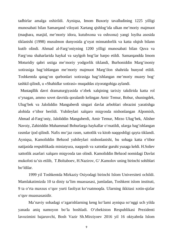 tadbirlar  amalga  oshirildi.  Ayniqsa,  Imom  Buxoriy  tavalludining  1225  yilligi
munosabati bilan Samarqand viloyati Xartang qishlog‘ida ulkan me’moriy majmuot
(maqbara, masjid, me’moriy  idora, kutubxona va oshxona) yangi  loyiha asosida
tiklanishi (1998) musulmon dunyosida g‘oyat minnatdorlik va katta olqish bilann
kutib  olindi.  Ahmad  al-Farg‘oniyning  1200  yilligi  munosabati  bilan  Quva  va
Farg‘ona shaharlarida haykal va saylgoh bog‘lar barpo etildi. Samarqandda Imom
Moturidiy  qabri  ustiga  me’moriy  yodgorlik  tiklandi,  Burhoniddin  Marg‘inoniy
xotirasiga  bag‘ishlangan  me’moriy  majmuot  Marg‘ilon  shahrida  bunyod  etildi.
Toshkentda qatag‘on qurbonlari xotirasiga bag‘ishlangan me’moriy muzey bog‘
tashkil qilindi, u «Shahidlar xotirasi» muqaddas ziyoratgohiga aylandi. 
Mustaqillik davri dramaturgiyasida  o‘zbek xalqining tarixiy  takdirida  katta  rol
o‘ynagan, ammo sovet davrida qoralanib kelingan Amir Temur, Bobur, shuningdek,
Ulug‘bek va Jaloliddin Manguberdi singari davlat arboblari obrazini yaratishga
alohida  e’tibor  berildi.  Yubileylari  xalqaro  miqyosda  nishonlangan  Alpomish,
Ahmad al-Farg‘oniy, Jaloliddin Manguberdi, Amir Temur, Mirzo Ulug‘bek, Alisher
Navoiy, Zahiriddin Muhammad Boburlarga haykallar o‘rnatildi, ularga bag‘ishlangan
rasmlar ijod qilindi. Nafis mo‘jaz rasm, xattotlik va kitob naqqoshligi qayta tiklandi.
Ayniqsa,  Kamoliddin  Behzod  yubileylari  nishonlanishi,  bu  sohaga katta e’tibor
natijasida respublikada miniatyura, naqqosh va xattotlar guruhi yuzaga keldi. H.Soliev
xattotlik asarlari xalqaro miqyosda tan olindi. Kamoliddin Behzod nomidagi Davlat
mukofoti ta’sis etilib,  T.Boltaboev, H.Nazirov, G‘.Kamolov uning birinchi sohiblari
bo‘ldilar.
1999 yil Toshkentda Mirkaziy Osiyodagi birinchi Islom Universiteti ochildi.
Mamlakatimizda 10 ta diniy ta’lim muassasasi, jumladan, Toshkent islom instituti,
9 ta o‘rta maxsus o‘quv yurti faoliyat ko‘rsatmoqda. Ularning ikkitasi xotin-qizlar
o‘quv muassasasidir.
Ma’naviy sohadagi o‘zgarishlarning keng ko‘lami ayniqsa so‘nggi uch yilda
yanada  aniq  namoyon  bo‘la  boshladi.  O‘zbekiston  Respublikasi  Prezidenti
lavozimini bajaruvchi, Bosh Vazir Sh.Mirziyoev 2016 yil 16 oktyabrda Islom
9
