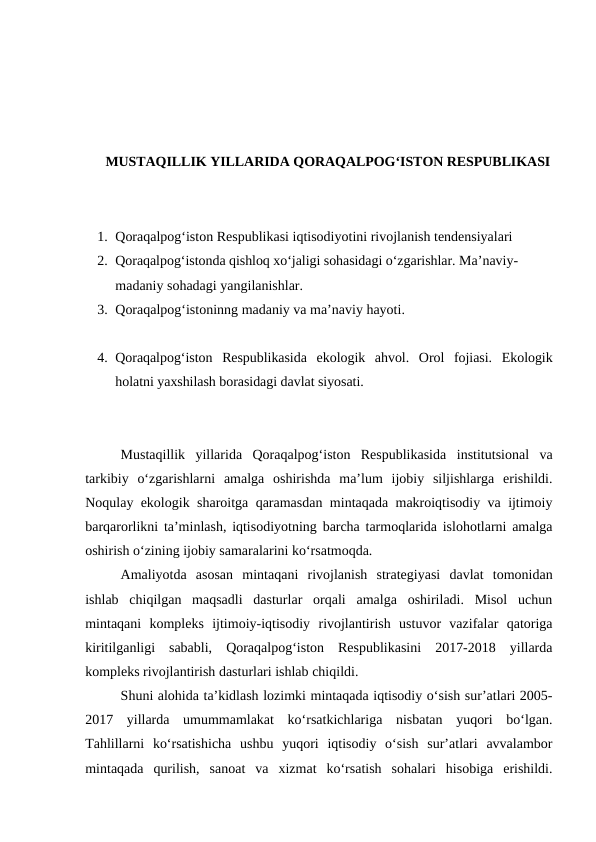 MUSTAQILLIK YILLARIDA QORAQALPOG‘ISTON RESPUBLIKASI
1. Qoraqalpog‘iston Respublikasi iqtisodiyotini rivojlanish tendensiyalari 
2. Qoraqalpog‘istonda qishloq xo‘jaligi sohasidagi o‘zgarishlar. Ma’naviy-
madaniy sohadagi yangilanishlar.
3. Qoraqalpog‘istoninng madaniy va ma’naviy hayoti.
4. Qoraqalpog‘iston  Respublikasida  ekologik  ahvol.  Orol  fojiasi.  Ekologik
holatni yaxshilash borasidagi davlat siyosati. 
Mustaqillik  yillarida  Qoraqalpog‘iston  Respublikasida  institutsional  va
tarkibiy  o‘zgarishlarni  amalga  oshirishda  ma’lum  ijobiy  siljishlarga  erishildi.
Noqulay ekologik sharoitga qaramasdan mintaqada makroiqtisodiy va ijtimoiy
barqarorlikni ta’minlash, iqtisodiyotning barcha tarmoqlarida islohotlarni amalga
oshirish o‘zining ijobiy samaralarini ko‘rsatmoqda.
Amaliyotda  asosan  mintaqani  rivojlanish  strategiyasi  davlat  tomonidan
ishlab  chiqilgan  maqsadli  dasturlar  orqali  amalga  oshiriladi.  Misol  uchun
mintaqani  kompleks  ijtimoiy-iqtisodiy  rivojlantirish  ustuvor  vazifalar  qatoriga
kiritilganligi  sababli,  Qoraqalpog‘iston  Respublikasini  2017-2018  yillarda
kompleks rivojlantirish dasturlari ishlab chiqildi.
Shuni alohida ta’kidlash lozimki mintaqada iqtisodiy o‘sish sur’atlari 2005-
2017  yillarda  umummamlakat  ko‘rsatkichlariga  nisbatan  yuqori  bo‘lgan.
Tahlillarni  ko‘rsatishicha  ushbu  yuqori  iqtisodiy  o‘sish  sur’atlari  avvalambor
mintaqada  qurilish,  sanoat  va  xizmat  ko‘rsatish  sohalari  hisobiga  erishildi.
