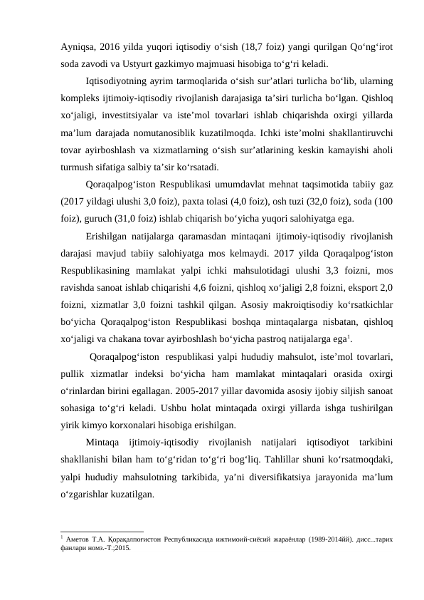 Ayniqsa, 2016 yilda yuqori iqtisodiy o‘sish (18,7 foiz) yangi qurilgan Qo‘ng‘irot
soda zavodi va Ustyurt gazkimyo majmuasi hisobiga to‘g‘ri keladi.
Iqtisodiyotning ayrim tarmoqlarida o‘sish sur’atlari turlicha bo‘lib, ularning
kompleks ijtimoiy-iqtisodiy rivojlanish darajasiga ta’siri turlicha bo‘lgan. Qishloq
xo‘jaligi, investitsiyalar va iste’mol tovarlari ishlab chiqarishda oxirgi yillarda
ma’lum darajada nomutanosiblik kuzatilmoqda. Ichki iste’molni shakllantiruvchi
tovar ayirboshlash va xizmatlarning o‘sish sur’atlarining keskin kamayishi aholi
turmush sifatiga salbiy ta’sir ko‘rsatadi.
Qoraqalpog‘iston Respublikasi umumdavlat mehnat taqsimotida tabiiy gaz
(2017 yildagi ulushi 3,0 foiz), paxta tolasi (4,0 foiz), osh tuzi (32,0 foiz), soda (100
foiz), guruch (31,0 foiz) ishlab chiqarish bo‘yicha yuqori salohiyatga ega.
Erishilgan natijalarga qaramasdan mintaqani ijtimoiy-iqtisodiy rivojlanish
darajasi mavjud tabiiy salohiyatga mos kelmaydi. 2017 yilda Qoraqalpog‘iston
Respublikasining  mamlakat  yalpi  ichki  mahsulotidagi  ulushi  3,3  foizni,  mos
ravishda sanoat ishlab chiqarishi 4,6 foizni, qishloq xo‘jaligi 2,8 foizni, eksport 2,0
foizni, xizmatlar 3,0 foizni tashkil qilgan. Asosiy makroiqtisodiy ko‘rsatkichlar
bo‘yicha Qoraqalpog‘iston Respublikasi boshqa mintaqalarga nisbatan, qishloq
xo‘jaligi va chakana tovar ayirboshlash bo‘yicha pastroq natijalarga ega1.
 Qoraqalpog‘iston  respublikasi yalpi hududiy mahsulot, iste’mol tovarlari,
pullik  xizmatlar  indeksi  bo‘yicha  ham  mamlakat  mintaqalari  orasida  oxirgi
o‘rinlardan birini egallagan. 2005-2017 yillar davomida asosiy ijobiy siljish sanoat
sohasiga to‘g‘ri keladi. Ushbu holat mintaqada oxirgi yillarda ishga tushirilgan
yirik kimyo korxonalari hisobiga erishilgan.
Mintaqa  ijtimoiy-iqtisodiy  rivojlanish  natijalari  iqtisodiyot  tarkibini
shakllanishi bilan ham to‘g‘ridan to‘g‘ri bog‘liq. Tahlillar shuni ko‘rsatmoqdaki,
yalpi hududiy mahsulotning tarkibida, ya’ni diversifikatsiya jarayonida ma’lum
o‘zgarishlar kuzatilgan.
1 Аметов Т.А. Қорақалпоғистон Республикасида ижтимоий-сиёсий жараёнлар (1989-2014йй). дисс...тарих
фанлари номз.-Т.;2015.
