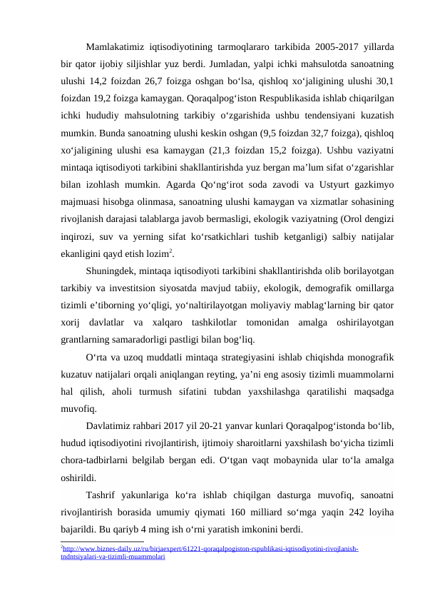 Mamlakatimiz iqtisodiyotining tarmoqlararo tarkibida 2005-2017 yillarda
bir qator ijobiy siljishlar yuz berdi. Jumladan, yalpi ichki mahsulotda sanoatning
ulushi 14,2 foizdan 26,7 foizga oshgan bo‘lsa, qishloq xo‘jaligining ulushi 30,1
foizdan 19,2 foizga kamaygan. Qoraqalpog‘iston Respublikasida ishlab chiqarilgan
ichki  hududiy mahsulotning tarkibiy o‘zgarishida  ushbu tendensiyani  kuzatish
mumkin. Bunda sanoatning ulushi keskin oshgan (9,5 foizdan 32,7 foizga), qishloq
xo‘jaligining ulushi esa kamaygan (21,3 foizdan 15,2 foizga). Ushbu vaziyatni
mintaqa iqtisodiyoti tarkibini shakllantirishda yuz bergan ma’lum sifat o‘zgarishlar
bilan izohlash mumkin. Agarda Qo‘ng‘irot soda zavodi va Ustyurt gazkimyo
majmuasi hisobga olinmasa, sanoatning ulushi kamaygan va xizmatlar sohasining
rivojlanish darajasi talablarga javob bermasligi, ekologik vaziyatning (Orol dengizi
inqirozi, suv va yerning sifat ko‘rsatkichlari tushib ketganligi) salbiy natijalar
ekanligini qayd etish lozim2.
Shuningdek, mintaqa iqtisodiyoti tarkibini shakllantirishda olib borilayotgan
tarkibiy va investitsion siyosatda mavjud tabiiy, ekologik, demografik omillarga
tizimli e’tiborning yo‘qligi, yo‘naltirilayotgan moliyaviy mablag‘larning bir qator
xorij  davlatlar  va  xalqaro  tashkilotlar  tomonidan  amalga  oshirilayotgan
grantlarning samaradorligi pastligi bilan bog‘liq.
O‘rta va uzoq muddatli mintaqa strategiyasini ishlab chiqishda monografik
kuzatuv natijalari orqali aniqlangan reyting, ya’ni eng asosiy tizimli muammolarni
hal  qilish,  aholi  turmush  sifatini  tubdan  yaxshilashga  qaratilishi  maqsadga
muvofiq.
Davlatimiz rahbari 2017 yil 20-21 yanvar kunlari Qoraqalpog‘istonda bo‘lib,
hudud iqtisodiyotini rivojlantirish, ijtimoiy sharoitlarni yaxshilash bo‘yicha tizimli
chora-tadbirlarni belgilab bergan edi. O‘tgan vaqt mobaynida ular to‘la amalga
oshirildi. 
Tashrif  yakunlariga  ko‘ra  ishlab  chiqilgan  dasturga  muvofiq,  sanoatni
rivojlantirish borasida umumiy qiymati 160 milliard so‘mga yaqin 242 loyiha
bajarildi. Bu qariyb 4 ming ish o‘rni yaratish imkonini berdi. 
2http://www.biznes-daily.uz/ru/birjaexpert/61221-qoraqalpogiston-rspublikasi-iqtisodiyotini-rivojlanish-
 
 
tndntsiyalari-va-tizimli-muammolari

