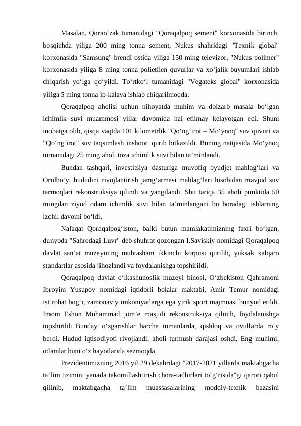 Masalan, Qorao‘zak tumanidagi "Qoraqalpoq sement" korxonasida birinchi
bosqichda  yiliga  200  ming  tonna  sement,  Nukus  shahridagi  "Texnik  global"
korxonasida "Samsung" brendi ostida yiliga 150 ming televizor, "Nukus polimer"
korxonasida yiliga 8 ming tonna polietilen quvurlar va xo‘jalik buyumlari ishlab
chiqarish yo‘lga qo‘yildi. To‘rtko‘l tumanidagi "Vegateks global" korxonasida
yiliga 5 ming tonna ip-kalava ishlab chiqarilmoqda. 
Qoraqalpoq  aholisi  uchun  nihoyatda muhim  va dolzarb  masala  bo‘lgan
ichimlik  suvi  muammosi  yillar  davomida  hal  etilmay  kelayotgan  edi.  Shuni
inobatga olib, qisqa vaqtda 101 kilometrlik "Qo‘ng‘irot – Mo‘ynoq" suv quvuri va
"Qo‘ng‘irot" suv taqsimlash inshooti qurib bitkazildi. Buning natijasida Mo‘ynoq
tumanidagi 25 ming aholi toza ichimlik suvi bilan ta’minlandi. 
Bundan  tashqari,  investitsiya  dasturiga  muvofiq  byudjet  mablag‘lari  va
Orolbo‘yi hududini rivojlantirish jamg‘armasi mablag‘lari hisobidan mavjud suv
tarmoqlari rekonstruksiya qilindi va yangilandi. Shu tariqa 35 aholi punktida 50
mingdan ziyod odam ichimlik suvi bilan ta’minlangani bu boradagi ishlarning
izchil davomi bo‘ldi. 
Nafaqat  Qoraqalpog‘iston,  balki  butun  mamlakatimizning  faxri  bo‘lgan,
dunyoda "Sahrodagi Luvr" deb shuhrat qozongan I.Saviskiy nomidagi Qoraqalpoq
davlat san’at muzeyining muhtasham ikkinchi korpusi qurilib, yuksak xalqaro
standartlar asosida jihozlandi va foydalanishga topshirildi. 
Qoraqalpoq davlat o‘lkashunoslik muzeyi binosi, O‘zbekiston Qahramoni
Ibroyim  Yusupov  nomidagi  iqtidorli  bolalar  maktabi,  Amir  Temur  nomidagi
istirohat bog‘i, zamonaviy imkoniyatlarga ega yirik sport majmuasi bunyod etildi.
Imom  Eshon  Muhammad  jom’e  masjidi  rekonstruksiya  qilinib,  foydalanishga
topshirildi. Bunday  o‘zgarishlar  barcha  tumanlarda,  qishloq  va  ovullarda  ro‘y
berdi. Hudud iqtisodiyoti rivojlandi, aholi turmush darajasi oshdi. Eng muhimi,
odamlar buni o‘z hayotlarida sezmoqda. 
Prezidentimizning 2016 yil 29 dekabrdagi "2017-2021 yillarda maktabgacha
ta’lim tizimini yanada takomillashtirish chora-tadbirlari to‘g‘risida"gi qarori qabul
qilinib,  maktabgacha  ta’lim  muassasalarining  moddiy-texnik  bazasini
