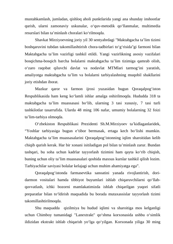 mustahkamlash, jumladan, qishloq aholi punktlarida yangi ana shunday inshootlar
qurish,  ularni  zamonaviy  uskunalar,  o‘quv-metodik  qo‘llanmalar,  multimedia
resurslari bilan ta’minlash choralari ko‘rilmoqda. 
Shavkat Mirziyoevning joriy yil 30 sentyabrdagi "Maktabgacha ta’lim tizimi
boshqaruvini tubdan takomillashtirish chora-tadbirlari to‘g‘risida"gi farmoni bilan
Maktabgacha ta’lim vazirligi tashkil etildi. Yangi vazirlikning asosiy vazifalari
bosqichma-bosqich barcha bolalarni maktabgacha ta’lim tizimiga qamrab olish,
o‘zaro  raqobat  qiluvchi  davlat  va  nodavlat  MTMlari  tarmog‘ini  yaratish,
amaliyotga maktabgacha ta’lim va bolalarni tarbiyalashning muqobil shakllarini
joriy etishdan iborat. 
Mazkur  qaror  va  farmon  ijrosi  yuzasidan  bugun  Qoraqalpog‘iston
Respublikasida ham keng ko‘lamli ishlar amalga oshirilmoqda. Hududda 318 ta
maktabgacha  ta’lim  muassasasi  bo‘lib,  ularning  3  tasi  xususiy,  7  tasi  turli
tashkilotlar tasarrufida. Ularda 48 ming 106 nafar, umumiy bolalarning 32 foizi
ta’lim-tarbiya olmoqda. 
O‘zbekiston  Respublikasi  Prezidenti  Sh.M.Mirziyoev  ta’kidlaganlaridek,
“Yoshlar  tarbiyasiga  bugun  e’tibor  bermasak,  ertaga  kech  bo‘lishi  mumkin.
Maktabgacha ta’lim muassasalarini Qoraqalpog‘istonning iqlim sharoitidan kelib
chiqib qurish kerak. Har bir xonani isitiladigan pol bilan ta’minlash zarur. Bundan
tashqari, bu soha uchun kadrlar tayyorlash tizimini ham qayta ko‘rib chiqish,
buning uchun oliy ta’lim muassasalari qoshida maxsus kurslar tashkil qilish lozim.
Tarbiyachilar saviyasi bolalar kelajagi uchun muhim ahamiyatga ega”. 
Qoraqalpog‘istonda  farmasevtika  sanoatini  yanada  rivojlantirish,  dori-
darmon  vositalari  hamda  tibbiyot  buyumlari  ishlab  chiqaruvchilarni  qo‘llab-
quvvatlash,  ichki  bozorni  mamlakatimizda  ishlab  chiqarilgan  yuqori  sifatli
preparatlar bilan to‘ldirish maqsadida bu borada mutaxassislar tayyorlash tizimi
takomillashtirilmoqda. 
Shu maqsadda  qizilmiya bu hudud iqlimi va sharoitiga mos kelganligi
uchun Chimboy tumanidagi "Lanextrakt" qo‘shma korxonasida ushbu o‘simlik
ildizidan ekstrakt ishlab chiqarish yo‘lga qo‘yilgan. Korxonada yiliga 30 ming
