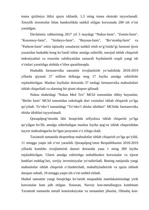 tonna  qizilmiya  ildizi  qayta  ishlanib,  1,3  ming  tonna  ekstrakt  tayyorlanadi.
Xitoylik investorlar bilan hamkorlikda tashkil etilgan korxonada 200 ish o‘rni
yaratilgan. 
Davlatimiz rahbarining 2017 yil 3 maydagi "Nukus-farm", "Zomin-farm",
"Kosonsoy-farm",  "Sirdaryo-farm",  "Boysun-farm",  "Bo‘stonliq-farm"  va
"Parkent-farm" erkin iqtisodiy zonalarini tashkil etish to‘g‘risida"gi farmoni ijrosi
yuzasidan hududda keng ko‘lamli ishlar amalga oshirilib, mavjud ishlab chiqarish
imkoniyatlari  va  resurslar  salohiyatidan  samarali  foydalanish  orqali  yangi  ish
o‘rinlari yaratishga alohida e’tibor qaratilmoqda. 
Hududda  farmasevtika  sanoatini  rivojlantirish  yo‘nalishida  2018-2019
yillarda  qiymati  27  million  dollarga  teng  17  loyiha  amalga  oshirilishi
rejalashtirilgan. Mazkur loyihalar doirasida 37 turdagi farmasevtika mahsulotlari
ishlab chiqariladi va ularning bir qismi eksport qilinadi. 
Nukus shahridagi "Nukus Med Tex" MChJ tomonidan tibbiy buyumlar,
"Berlin farm" MChJ tomonidan onkologik dori vositalari ishlab chiqarish yo‘lga
qo‘yiladi. To‘rtko‘l tumanidagi "To‘rtko‘l shisha idishlari" MChJda farmasevtika
shisha idishlari tayyorlanadi. 
Qoraqalpog‘istonda  ikki  bosqichda  sellyuloza  ishlab  chiqarish  yo‘lga
qo‘yilgan bo‘lib, amalga oshiriladigan mazkur loyiha qog‘oz ishlab chiqarishdan
tayyor mahsulotgacha bo‘lgan jarayonni o‘z ichiga oladi. 
Taxiatosh tumanida eksportbop mahsulotlar ishlab chiqarish yo‘lga qo‘yildi,
11 mingga yaqin ish o‘rni yaratildi. Qoraqalpog‘iston Respublikasini 2018-2019
yillarda  komleks  rivojlantirish  dasturi  doirasida  yana  1  ming  309  loyiha
rejalashtirilgan.  Ularni  amalga  oshirishga  tashabbuskor  korxonalar  va  tijorat
banklari mablag‘lari, xorijiy investitsiyalar yo‘naltiriladi. Buning natijasida yangi
mahsulotlar ishlab chiqarish o‘zlashtiriladi, mahalliylashtirish va qayta ishlash
darajasi oshadi, 10 mingga yaqin ish o‘rni tashkil etiladi. 
Hudud sanoatini yangi bosqichga ko‘tarish maqsadida mamlakatimizdagi yirik
korxonalar  ham  jalb  etilgan.  Xususan,  Navoiy  kon-metallurgiya  kombinati
Taxiatosh tumanida metall konstruksiyalar va nostandart jihozlar, Olmaliq kon-
